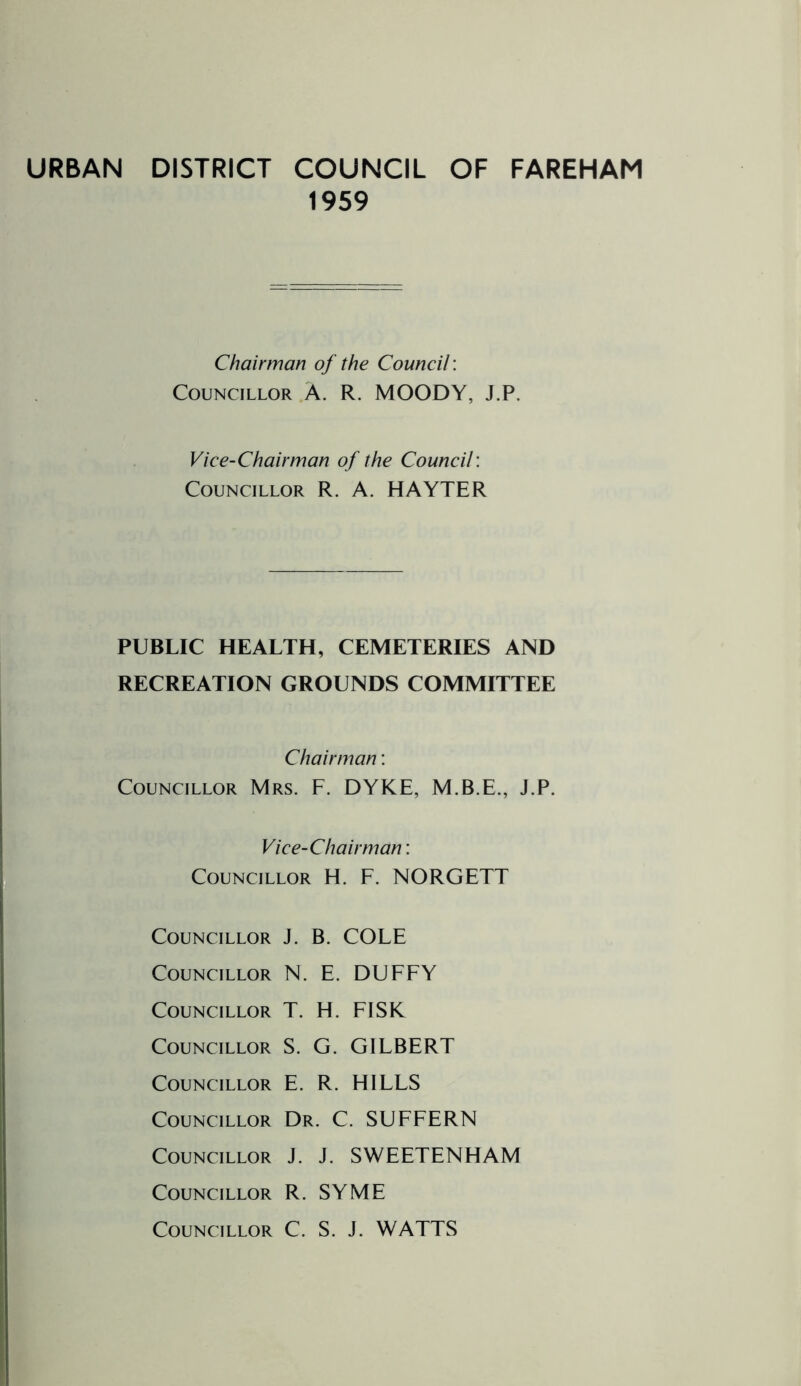 URBAN DISTRICT COUNCIL OF FAREHAM 1959 Chairman of the Council: Councillor A. R. MOODY, J.P. Vice-Chairman of the Council'. Councillor R. A. HAYTER PUBLIC HEALTH, CEMETERIES AND RECREATION GROUNDS COMMITTEE Chairman: Councillor Mrs. F. DYKE, M.B.E., J.P. Vice-Chairman: Councillor H. F. NORGETT Councillor J. B. COLE Councillor N. E. DUFFY Councillor T. H. FISK Councillor S. G. GILBERT Councillor E. R. HILLS Councillor Dr. C. SUFFERN Councillor J. J. SWEETENHAM Councillor R. SYME Councillor C. S. J. WATTS