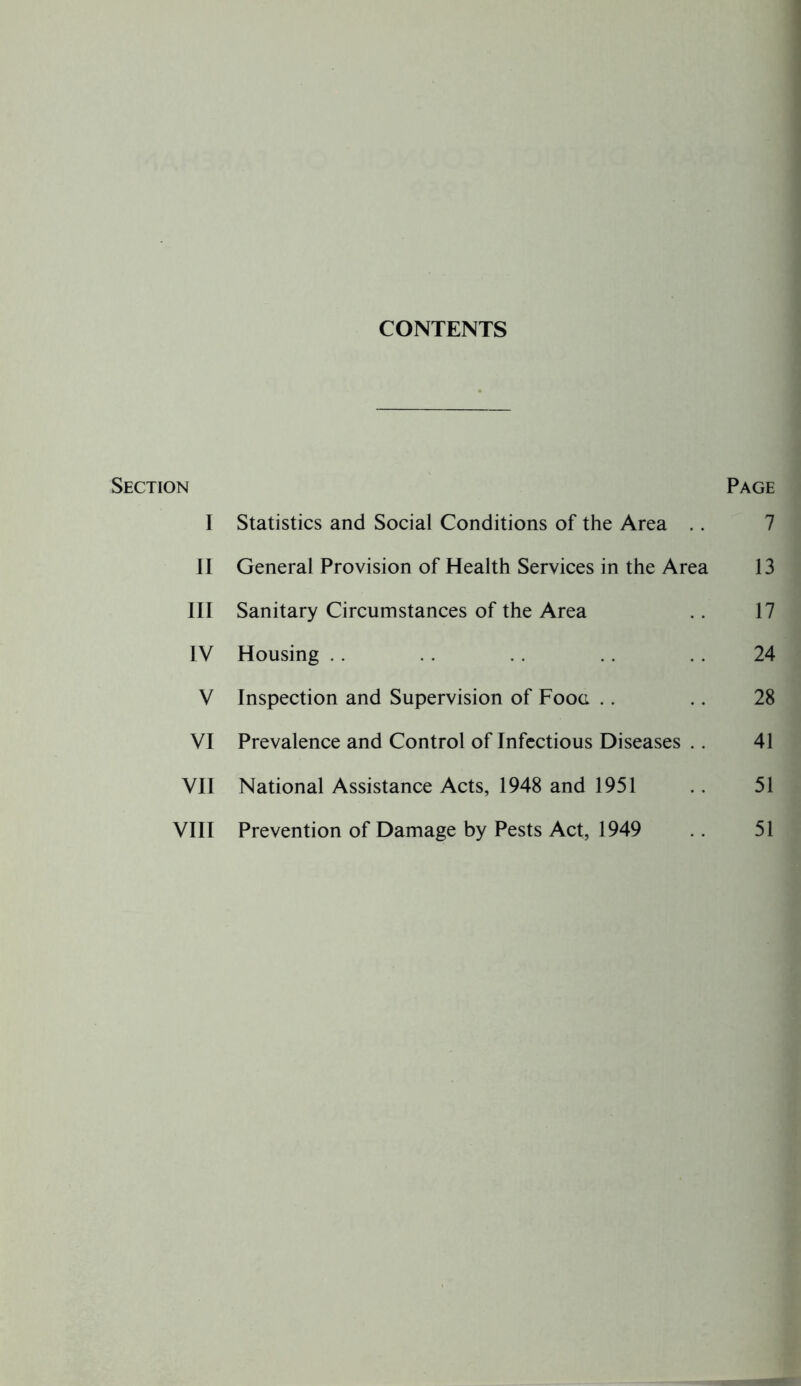 CONTENTS Section I II III IV V VI VII VIII Page Statistics and Social Conditions of the Area .. 7 General Provision of Health Services in the Area 13 Sanitary Circumstances of the Area .. 17 Housing . . 24 Inspection and Supervision of Fooa .. .. 28 Prevalence and Control of Infectious Diseases .. 41 National Assistance Acts, 1948 and 1951 .. 51 Prevention of Damage by Pests Act, 1949 51