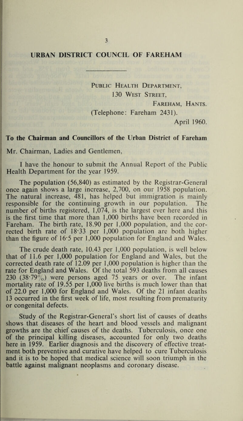 URBAN DISTRICT COUNCIL OF FAREHAM Public Health Department, 130 West Street, Fareham, Hants. (Telephone: Fareham 2431). April 1960. To the Chairman and Councillors of the Urban District of Fareham ! Mr. Chairman, Ladies and Gentlemen, I have the honour to submit the Annual Report of the Public | Health Department for the year 1959. The population (56,840) as estimated by the Registrar-General ; once again shows a large increase, 2,700, on our 1958 population. The natural increase, 481, has helped but immigration is mainly I responsible for the continuing growth in our population. The number of births registered, 1,074, is the largest ever here and this | is the first time that more than 1,000 births have been recorded in Fareham. The birth rate, 18.90 per 1,000 population, and the cor- rected birth rate of 18*33 per 1,000 population are both higher than the figure of 16*5 per 1,000 population for England and Wales. The crude death rate, 10.43 per 1,000 population, is well below that of 11.6 per 1,000 population for England and Wales, but the corrected death rate of 12.09 per 1,000 population is higher than the rate for England and Wales. Of the total 593 deaths from all causes I 230 (38*79%) were persons aged 75 years or over. The infant mortality rate of 19.55 per 1,000 live births is much lower than that of 22.0 per 1,000 for England and Wales. Of the 21 infant deaths 13 occurred in the first week of life, most resulting from prematurity or congenital defects. Study of the Registrar-General’s short list of causes of deaths shows that diseases of the heart and blood vessels and malignant growths are the chief causes of the deaths. Tuberculosis, once one of the principal killing diseases, accounted for only two deaths here in 1959. Earlier diagnosis and the discovery of effective treat- ment both preventive and curative have helped to cure Tuberculosis and it is to be hoped that medical science will soon triumph in the battle against malignant neoplasms and coronary disease.