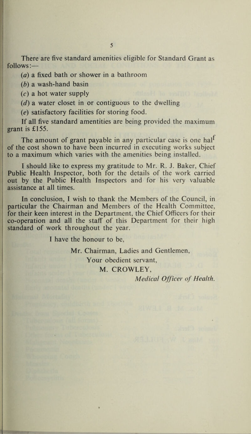 There are five standard amenities eligible for Standard Grant as follows:— (a) a fixed bath or shower in a bathroom (b) a wash-hand basin (c) a hot water supply (d) a water closet in or contiguous to the dwelling (e) satisfactory facilities for storing food. If all five standard amentities are being provided the maximum grant is £155. The amount of grant payable in any particular case is one hal^ of the cost shown to have been incurred in executing works subject to a maximum which varies with the amenities being installed. I should like to express my gratitude to Mr. R. J. Baker, Chief Public Health Inspector, both for the details of the work carried out by the Public Health Inspectors and for his very valuable assistance at all times. In conclusion, I wish to thank the Members of the Council, in particular the Chairman and Members of the Health Committee, for their keen interest in the Department, the Chief Officers for their co-operation and all the staff of this Department for their high standard of work throughout the year. I have the honour to be, Mr. Chairman, Ladies and Gentlemen, Your obedient servant, M. CROWLEY,