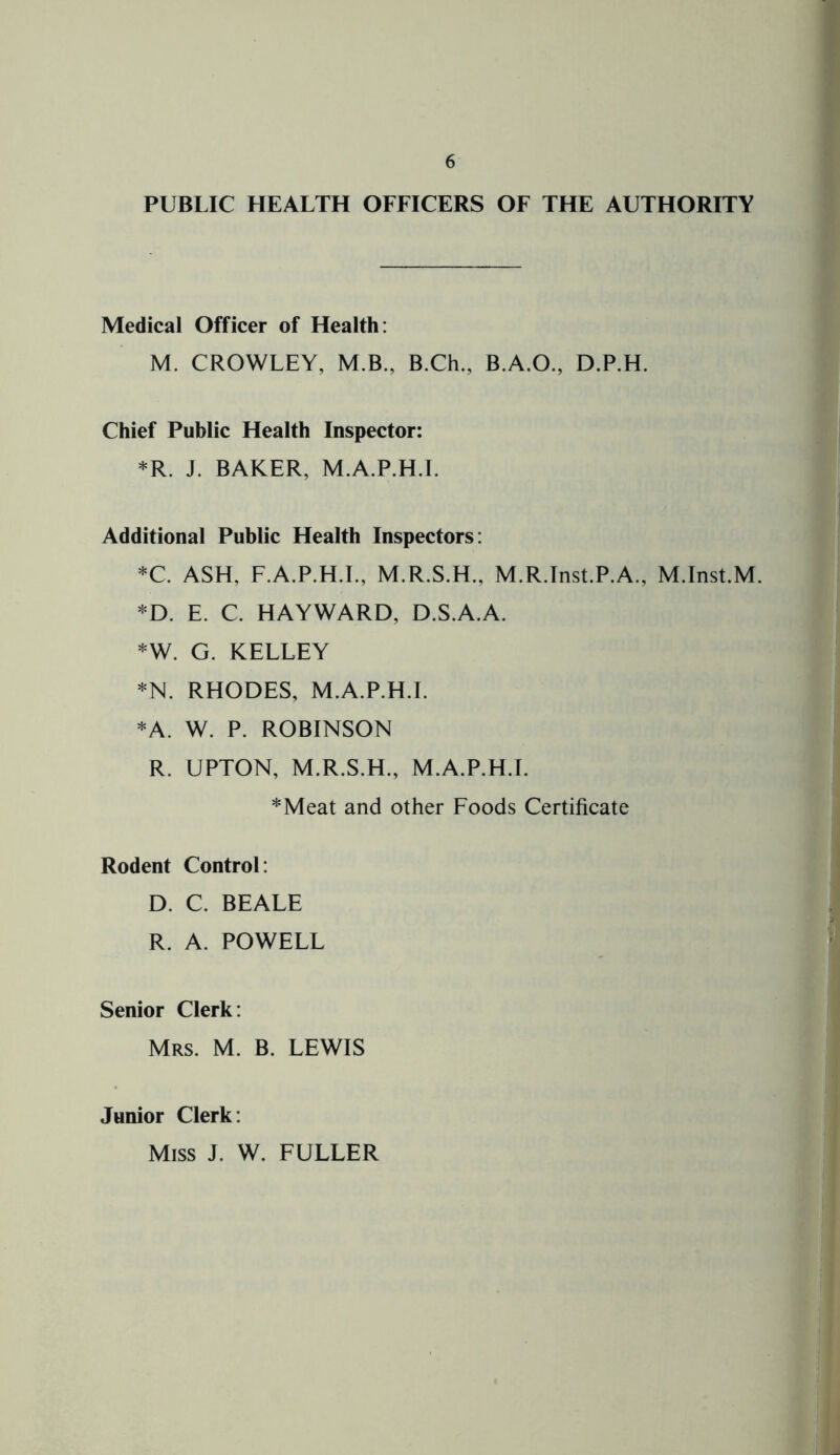 PUBLIC HEALTH OFFICERS OF THE AUTHORITY Medical Officer of Health: M. CROWLEY, M.B., B.Ch., B.A.O., D.P.H. Chief Public Health Inspector: *R. J. BAKER, M.A.P.H.I. Additional Public Health Inspectors: *C. ASH, F.A.P.H.I., M.R.S.H., M.R.Inst.P.A., M.Inst.M. *D. E. C. HAYWARD, D.S.A.A. *W. G. KELLEY *N. RHODES, M.A.P.H.I. *A. W. P. ROBINSON R. UPTON, M.R.S.H., M.A.P.H.I. *Meat and other Foods Certificate Rodent Control: D. C. BEALE R. A. POWELL Senior Clerk: Mrs. M. B. LEWIS Junior Clerk: Miss J. W. FULLER