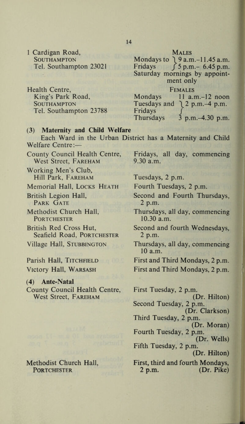 1 Cardigan Road, Southampton Tel. Southampton 23021 Health Centre, King’s Park Road, Southampton Tel. Southampton 23788 Males Mondays to \ 9 a.m.-l 1.45 a.m. Fridays / 5 p.m.- 6.45 p.m. Saturday mornings by appoint- ment only Females Mondays 11 a.m.-l2 noon Tuesdays and \2 p.m.-4 p.m. Fridays j Thursdays 3 p.m.-4.30 p.m. (3) Maternity and Child Welfare Each Ward in the Urban District has a Maternity and Child Welfare Centre:— County Council Health Centre, West Street, Fareham Working Men’s Club, Hill Park, Fareham Memorial Hall, Locks Heath British Legion Hall, Park Gate Methodist Church Hall, PORTCHESTER British Red Cross Hut, Seafield Road, Portchester Village Hall, Stubbington Parish Hall, Titchfield Victory Hall, Warsash Fridays, all day, commencing 9.30 a.m. Tuesdays, 2 p.m. Fourth Tuesdays, 2 p.m. Second and Fourth Thursdays, 2 p.m. Thursdays, all day, commencing 10.30 a.m. Second and fourth Wednesdays, 2 p.m. Thursdays, all day, commencing 10 a.m. First and Third Mondays, 2 p.m. First and Third Mondays, 2 p.m. (4) Ante-Natal County Council Health Centre, West Street, Fareham Methodist Church Hall, Portchester First Tuesday, 2 p.m. (Dr. Hilton) Second Tuesday, 2 p.m. (Dr. Clarkson) Third Tuesday, 2 p.m. (Dr. Moran) Fourth Tuesday, 2 p.m. (Dr. Wells) Fifth Tuesday, 2 p.m. (Dr. Hilton) First, third and fourth Mondays, 2 p.m. (Dr. Pike)
