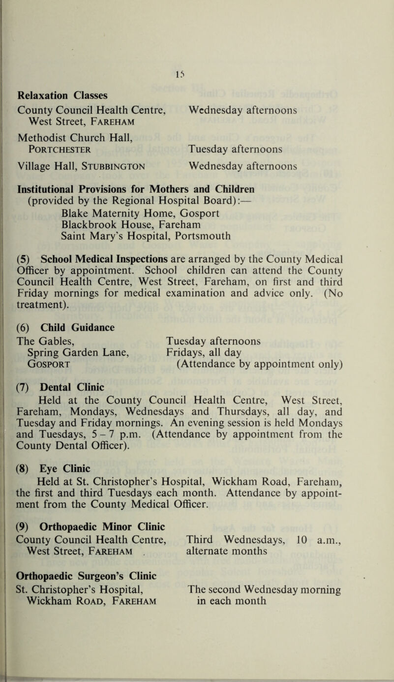 Relaxation Classes County Council Health Centre, Wednesday afternoons West Street, Fareham Methodist Church Hall, Portchester Tuesday afternoons Village Hall, Stubbington Wednesday afternoons Institutional Provisions for Mothers and Children (provided by the Regional Hospital Board):— Blake Maternity Home, Gosport Blackbrook House, Fareham Saint Mary's Hospital, Portsmouth (5) School Medical Inspections are arranged by the County Medical Officer by appointment. School children can attend the County Council Health Centre, West Street, Fareham, on first and third Friday mornings for medical examination and advice only. (No treatment). (6) Child Guidance The Gables, Tuesday afternoons Spring Garden Lane, Fridays, all day Gosport (Attendance by appointment only) (7) Dental Clinic Held at the County Council Health Centre, West Street, Fareham, Mondays, Wednesdays and Thursdays, all day, and Tuesday and Friday mornings. An evening session is held Mondays and Tuesdays, 5-7 p.m. (Attendance by appointment from the County Dental Officer). (8) Eye Clinic Held at St. Christopher’s Hospital, Wickham Road, Fareham, the first and third Tuesdays each month. Attendance by appoint- ment from the County Medical Officer. (9) Orthopaedic Minor Clinic County Council Health Centre, West Street, Fareham . Orthopaedic Surgeon’s Clinic St. Christopher’s Hospital, Wickham Road, Fareham Third Wednesdays, 10 a.m., alternate months The second Wednesday morning in each month