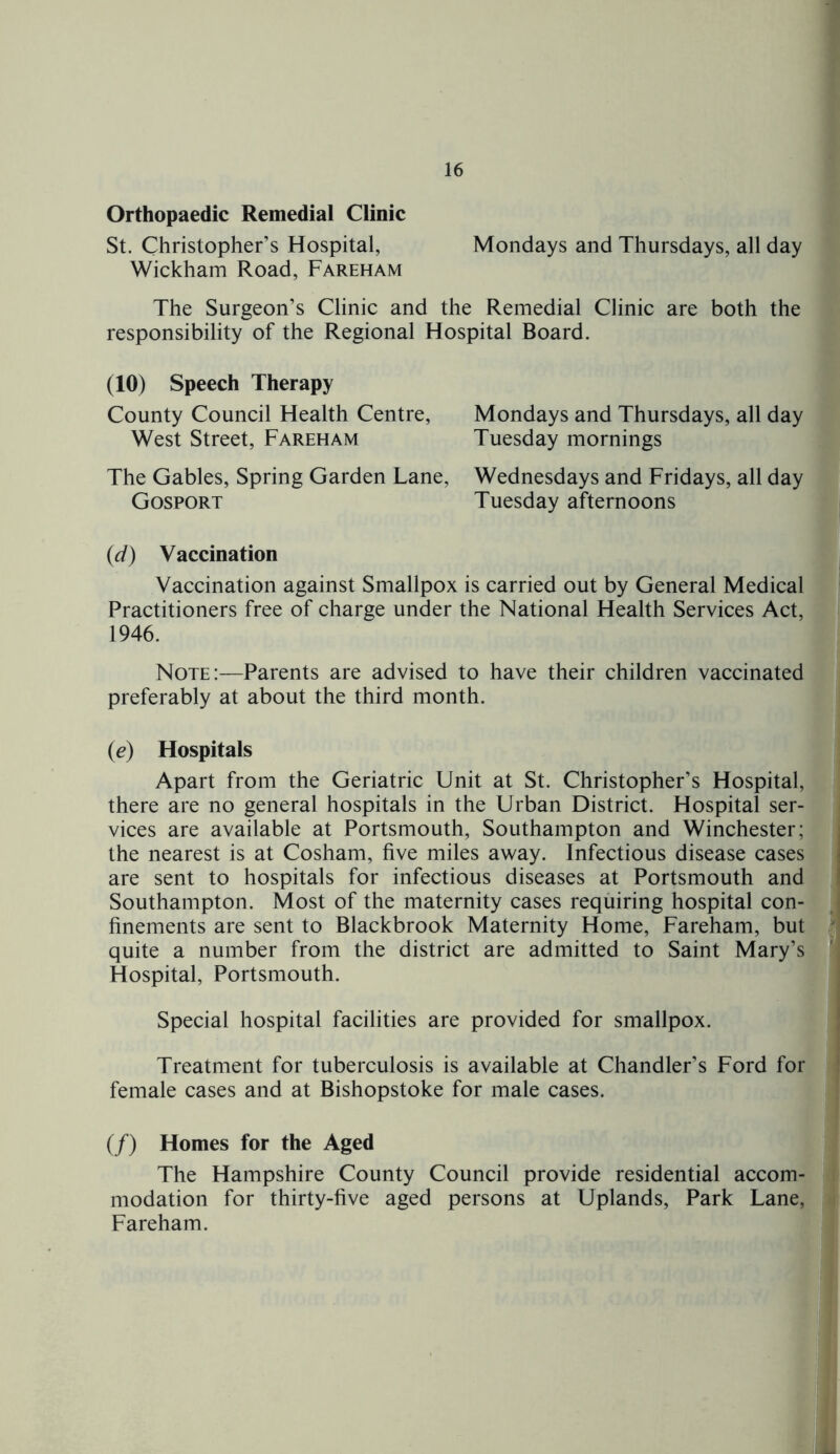 Orthopaedic Remedial Clinic St. Christopher’s Hospital, Mondays and Thursdays, all day Wickham Road, Fareham The Surgeon’s Clinic and the Remedial Clinic are both the responsibility of the Regional Hospital Board. (10) Speech Therapy County Council Health Centre, West Street, Fareham The Gables, Spring Garden Lane, Gosport Mondays and Thursdays, all day Tuesday mornings Wednesdays and Fridays, all day Tuesday afternoons (d) Vaccination Vaccination against Smallpox is carried out by General Medical Practitioners free of charge under the National Health Services Act, 1946. Note:—Parents are advised to have their children vaccinated preferably at about the third month. (e) Hospitals Apart from the Geriatric Unit at St. Christopher’s Hospital, there are no general hospitals in the Urban District. Hospital ser- vices are available at Portsmouth, Southampton and Winchester; the nearest is at Cosham, five miles away. Infectious disease cases are sent to hospitals for infectious diseases at Portsmouth and Southampton. Most of the maternity cases requiring hospital con- finements are sent to Blackbrook Maternity Home, Fareham, but quite a number from the district are admitted to Saint Mary’s Hospital, Portsmouth. Special hospital facilities are provided for smallpox. Treatment for tuberculosis is available at Chandler’s Ford for female cases and at Bishopstoke for male cases. (/) Homes for the Aged The Hampshire County Council provide residential accom- modation for thirty-five aged persons at Uplands, Park Lane, Fareham.