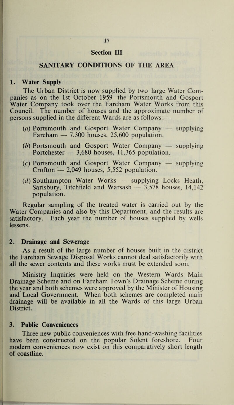Section III SANITARY CONDITIONS OF THE AREA 1. Water Supply The Urban District is now supplied by two large Water Com- panies as on the 1st October 1959 the Portsmouth and Gosport Water Company took over the Fareham Water Works from this Council. The number of houses and the approximate number of persons supplied in the different Wards are as follows:— (a) Portsmouth and Gosport Water Company — supplying Fareham — 7,300 houses, 25,600 population. (b) Portsmouth and Gosport Water Company — supplying Portchester — 3,680 houses, 11,365 population. (c) Portsmouth and Gosport Water Company — supplying Crofton — 2,049 houses, 5,552 population. (id) Southampton Water Works — supplying Locks Heath, Sarisbury, Titchfield and Warsash — 3,578 houses, 14,142 population. Regular sampling of the treated water is carried out by the Water Companies and also by this Department, and the results are satisfactory. Each year the number of houses supplied by wells lessens. 2. Drainage and Sewerage As a result of the large number of houses built in the district the Fareham Sewage Disposal Works cannot deal satisfactorily with all the sewer contents and these works must be extended soon. Ministry Inquiries were held on the Western Wards Main Drainage Scheme and on Fareham Town’s Drainage Scheme during the year and both schemes were approved by the Minister of Housing and Local Government. When both schemes are completed main drainage will be available in all the Wards of this large Urban District. 3. Public Conveniences Three new public conveniences with free hand-washing facilities have been constructed on the popular Solent foreshore. Four modern conveniences now exist on this comparatively short length of coastline.