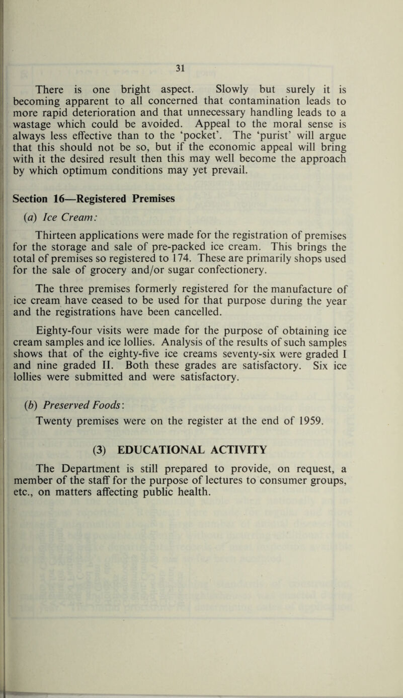 There is one bright aspect. Slowly but surely it is becoming apparent to all concerned that contamination leads to more rapid deterioration and that unnecessary handling leads to a wastage which could be avoided. Appeal to the moral sense is always less effective than to the ‘pocket’. The ‘purist’ will argue that this should not be so, but if the economic appeal will bring with it the desired result then this may well become the approach by which optimum conditions may yet prevail. Section 16—Registered Premises {a) Ice Cream: Thirteen applications were made for the registration of premises for the storage and sale of pre-packed ice cream. This brings the total of premises so registered to 174. These are primarily shops used for the sale of grocery and/or sugar confectionery. The three premises formerly registered for the manufacture of ice cream have ceased to be used for that purpose during the year and the registrations have been cancelled. Eighty-four visits were made for the purpose of obtaining ice cream samples and ice lollies. Analysis of the results of such samples shows that of the eighty-five ice creams seventy-six were graded I and nine graded II. Both these grades are satisfactory. Six ice lollies were submitted and were satisfactory. (b) Preserved Foods: Twenty premises were on the register at the end of 1959. (3) EDUCATIONAL ACTIVITY The Department is still prepared to provide, on request, a member of the staff for the purpose of lectures to consumer groups, etc., on matters affecting public health.