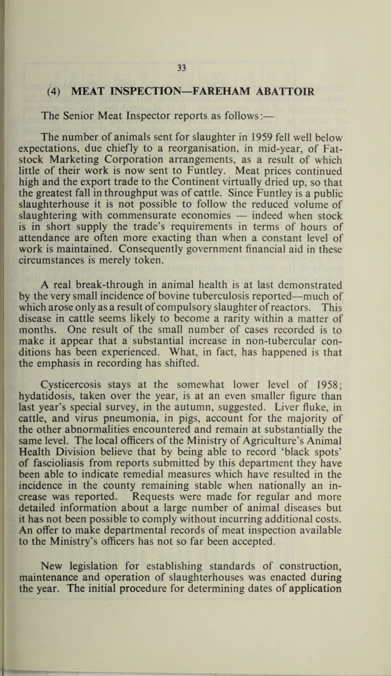 (4) MEAT INSPECTION—FAREHAM ABATTOIR The Senior Meat Inspector reports as follows:— The number of animals sent for slaughter in 1959 fell well below expectations, due chiefly to a reorganisation, in mid-year, of Fat- stock Marketing Corporation arrangements, as a result of which little of their work is now sent to Funtley. Meat prices continued high and the export trade to the Continent virtually dried up, so that the greatest fall in throughput was of cattle. Since Funtley is a public slaughterhouse it is not possible to follow the reduced volume of slaughtering with commensurate economies — indeed when stock is in short supply the trade’s requirements in terms of hours of attendance are often more exacting than when a constant level of work is maintained. Consequently government financial aid in these circumstances is merely token. A real break-through in animal health is at last demonstrated by the very small incidence of bovine tuberculosis reported—much of which arose only as a result of compulsory slaughter of reactors. This disease in cattle seems likely to become a rarity within a matter of months. One result of the small number of cases recorded is to make it appear that a substantial increase in non-tubercular con- ditions has been experienced. What, in fact, has happened is that the emphasis in recording has shifted. Cysticercosis stays at the somewhat lower level of 1958; hydatidosis, taken over the year, is at an even smaller figure than last year’s special survey, in the autumn, suggested. Liver fluke, in cattle, and virus pneumonia, in pigs, account for the majority of the other abnormalities encountered and remain at substantially the same level. The local officers of the Ministry of Agriculture’s Animal Health Division believe that by being able to record ‘black spots’ of fascioliasis from reports submitted by this department they have been able to indicate remedial measures which have resulted in the incidence in the county remaining stable when nationally an in- crease was reported. Requests were made for regular and more detailed information about a large number of animal diseases but it has not been possible to comply without incurring additional costs. An offer to make departmental records of meat inspection available to the Ministry’s officers has not so far been accepted. New legislation for establishing standards of construction, maintenance and operation of slaughterhouses was enacted during the year. The initial procedure for determining dates of application