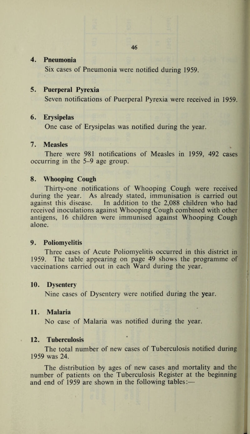 4. Pneumonia Six cases of Pneumonia were notified during 1959. 5. Puerperal Pyrexia Seven notifications of Puerperal Pyrexia were received in 1959. 6. Erysipelas One case of Erysipelas was notified during the year. 7. Measles There were 981 notifications of Measles in 1959, 492 cases occurring in the 5-9 age group. 8. Whooping Cough Thirty-one notifications of Whooping Cough were received during the year. As already stated, immunisation is carried out against this disease. In addition to the 2,088 children who had received inoculations against Whooping Cough combined with other antigens, 16 children were immunised against Whooping Cough alone. 9. Poliomyelitis Three cases of Acute Poliomyelitis occurred in this district in 1959. The table appearing on page 49 shows the programme of vaccinations carried out in each Ward during the year. 10. Dysentery Nine cases of Dysentery were notified during the year. 11. Malaria No case of Malaria was notified during the year. 12. Tuberculosis The total number of new cases of Tuberculosis notified during 1959 was 24. The distribution by ages of new cases and mortality and the number of patients on the Tuberculosis Register at the beginning and end of 1959 are shown in the following tables:— -