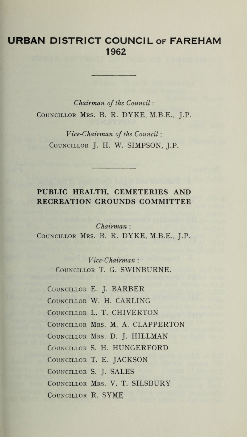 URBAN DISTRICT COUNCIL of FAREHAM 1962 Chairman of the Council: Councillor Mrs. B. R. DYKE, J.P. Vice-Chairman of the Council: Councillor J. H. W. SIMPSON, J.P. PUBLIC HEALTH, CEMETERIES AND RECREATION GROUNDS COMMITTEE Chairman : Councillor Mrs. B. R. DYKE, M.B.E., J.P. Vice-Chairman : ' Councillor T. G. SWINBURNE. Councillor E. J. BARBER Councillor W. H. CARLING Councillor L. T. CHIVERTON Councillor Mrs. M. A. CLAPPERTON Councillor Mrs. D. J. HILLMAN Councillor S. H. HUNGERFORD Councillor T. E. JACKSON Councillor S. J. SALES Councillor Mrs. V. T. SILSBURY Councillor R, SYME