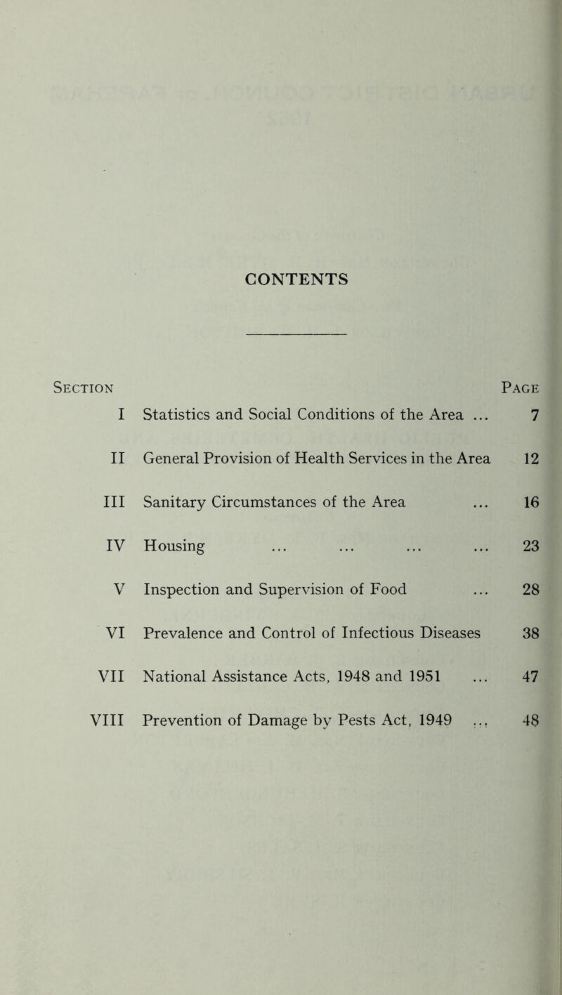 CONTENTS Section Page I Statistics and Social Conditions of the Area ... 7 II General Provision of Health Services in the Area 12 III Sanitary Circumstances of the Area ... 16 IV Housing ... ... ... ... 23 V Inspection and Supervision of Food ... 28 VI Prevalence and Control of Infectious Diseases 38 VII National Assistance Acts, 1948 and 1951 ... 47 VIII Prevention of Damage by Pests Act, 1949 ... 48