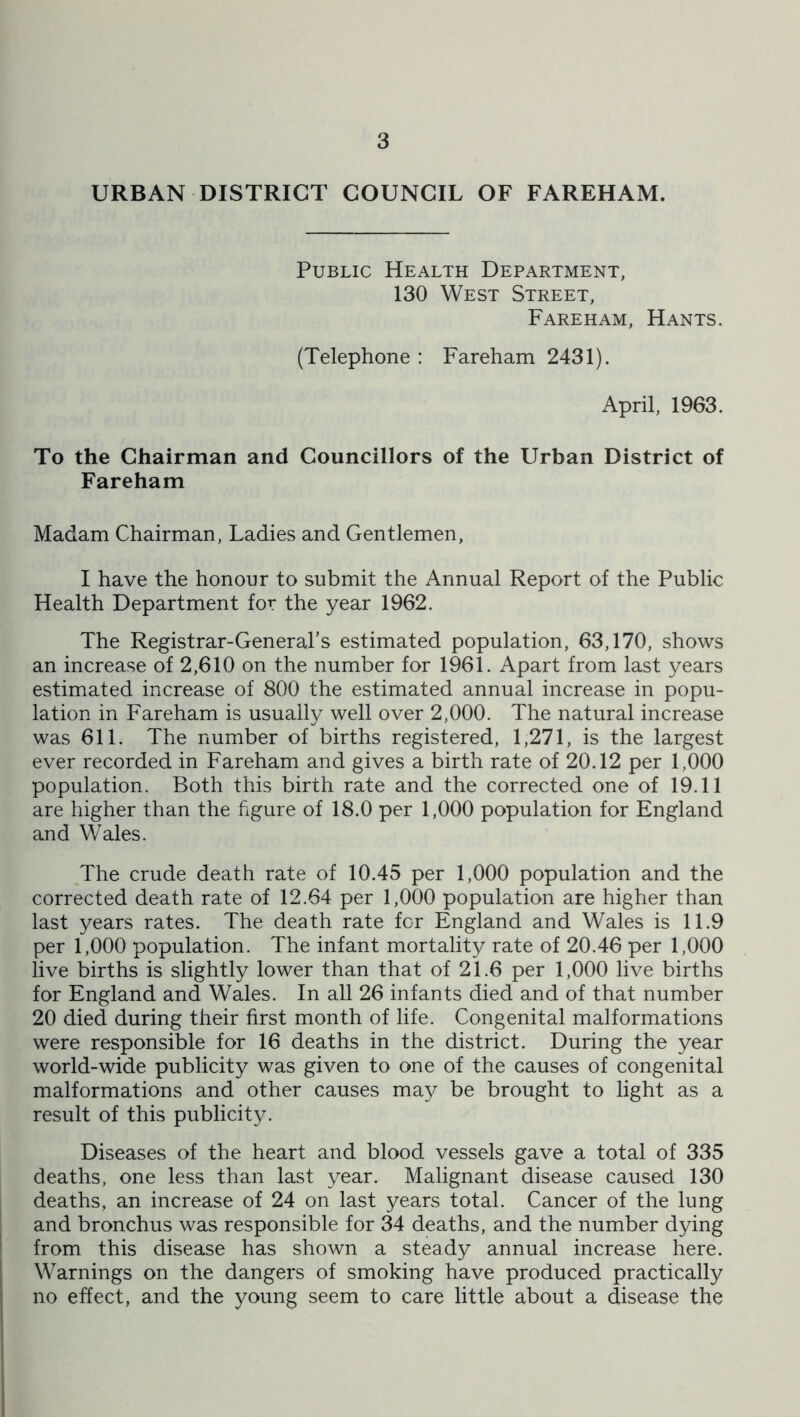 URBAN DISTRICT COUNCIL OF FAREHAM. Public Health Department, 130 West Street, Fareham, Hants. (Telephone : Fareham 2431). April, 1963. To the Chairman and Councillors of the Urban District of Fareham Madam Chairman, Ladies and Gentlemen, I have the honour to submit the Annual Report of the Public Health Department for the year 1962. The Registrar-General’s estimated population, 63,170, shows an increase of 2,610 on the number for 1961. Apart from last years estimated increase of 800 the estimated annual increase in popu- lation in Fareham is usually well over 2,000. The natural increase was 611. The number of births registered, 1,271, is the largest ever recorded in Fareham and gives a birth rate of 20.12 per 1,000 population. Both this birth rate and the corrected one of 19.11 are higher than the figure of 18.0 per 1,000 population for England and Wales. The crude death rate of 10.45 per 1,000 population and the corrected death rate of 12.64 per 1,000 population are higher than last years rates. The death rate for England and Wales is 11.9 per 1,000 population. The infant mortality rate of 20.46 per 1,000 live births is slightly lower than that of 21.6 per 1,000 live births for England and Wales. In all 26 infants died and of that number 20 died during their first month of life. Congenital malformations were responsible for 16 deaths in the district. During the year world-wide publicity was given to one of the causes of congenital malformations and other causes may be brought to light as a result of this publicity. Diseases of the heart and blood vessels gave a total of 335 deaths, one less than last year. Malignant disease caused 130 deaths, an increase of 24 on last years total. Cancer of the lung and bronchus was responsible for 34 deaths, and the number dying from this disease has shown a steady annual increase here. Warnings on the dangers of smoking have produced practically no effect, and the young seem to care little about a disease the