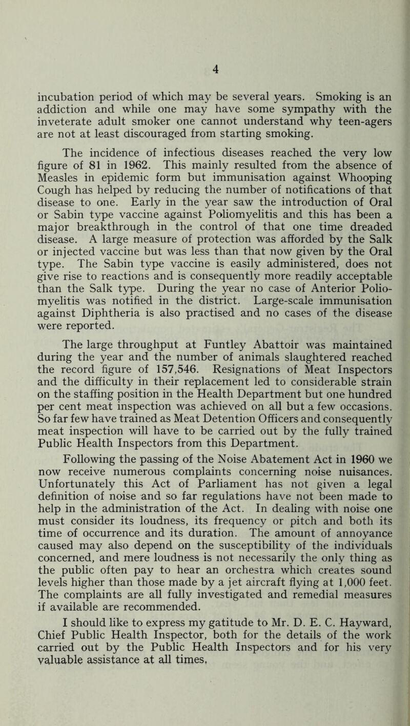 incubation period of which may be several years. Smoking is an addiction and while one may have some sympathy with the inveterate adult smoker one cannot understand why teen-agers are not at least discouraged from starting smoking. The incidence of infectious diseases reached the very low figure of 81 in 1962. This mainly resulted from the absence of Measles in epidemic form but immunisation against Whooping Cough has helped by reducing the number of notifications of that disease to one. Early in the year saw the introduction of Oral or Sabin type vaccine against Poliomyelitis and this has been a major breakthrough in the control of that one time dreaded disease. A large measure of protection was afforded by the Salk or injected vaccine but was less than that now given by the Oral type. The Sabin type vaccine is easily administered, does not give rise to reactions and is consequently more readily acceptable than the Salk type. During the year no case of Anterior Polio- myelitis was notified in the district. Large-scale immunisation against Diphtheria is also practised and no cases of the disease were reported. The large throughput at Funtley Abattoir was maintained during the year and the number of animals slaughtered reached the record figure of 157,546. Resignations of Meat Inspectors and the difficulty in their replacement led to considerable strain on the staffing position in the Health Department but one hundred per cent meat inspection was achieved on all but a few occasions. So far few have trained as Meat Detention Officers and consequently meat inspection will have to be carried out by the fully trained Public Health Inspectors from this Department. Following the passing of the Noise Abatement Act in 1960 we now receive numerous complaints concerning noise nuisances. Unfortunately this Act of Parliament has not given a legal definition of noise and so far regulations have not been made to help in the administration of the Act. In dealing with noise one must consider its loudness, its frequency or pitch and both its time of occurrence and its duration. The amount of annoyance caused may also depend on the susceptibility of the individuals concerned, and mere loudness is not necessarily the only thing as the public often pay to hear an orchestra which creates sound levels higher than those made by a jet aircraft flying at 1,000 feet. The complaints are all fully investigated and remedial measures if available are recommended. I should like to express my gatitude to Mr. D. E. C. Hayward, Chief Public Health Inspector, both for the details of the work carried out by the Public Health Inspectors and for his very valuable assistance at all times,