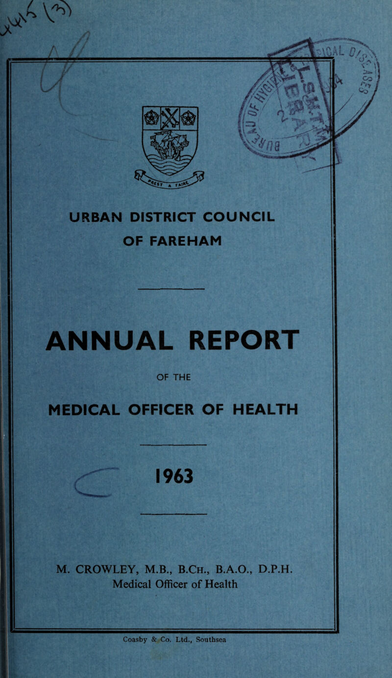 URBAN DISTRICT COUNCIL OF FAREHAM ANNUAL REPORT OF THE MEDICAL OFFICER OF HEALTH M. CROWLEY, M.B., B.Ch., B.A.O., D.P.H. Medical Officer of Health Coasby & Co. Ltd., Southsea