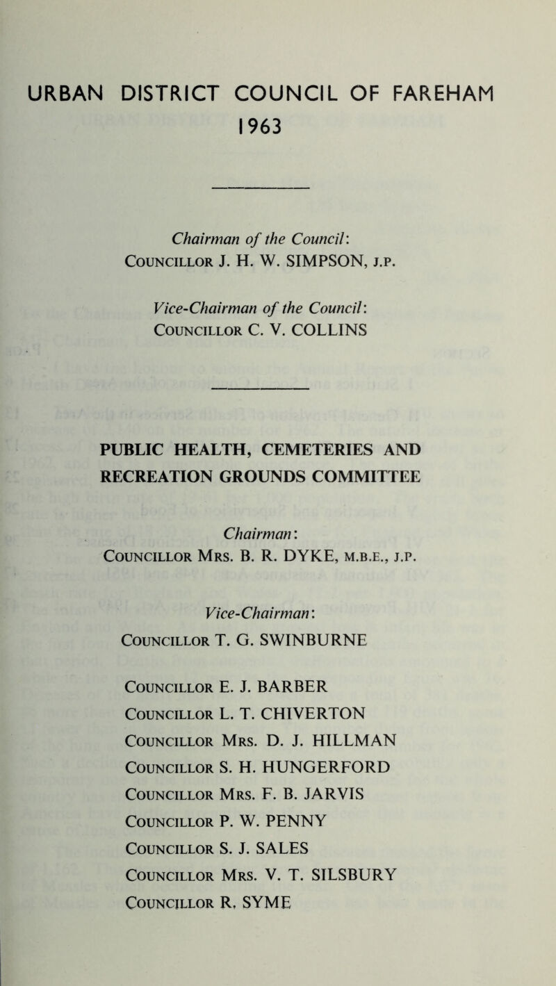 URBAN DISTRICT COUNCIL OF FAREHAM 1963 Chairman of the Council: Councillor J. H. W. SIMPSON, j.p. Vice-Chairman of the Council: Councillor C. V. COLLINS PUBLIC HEALTH, CEMETERIES AND RECREATION GROUNDS COMMITTEE Chairman: Councillor Mrs. B. R. DYKE, m.b.e., j.p. Vice-Chairman: Councillor T. G. SWINBURNE Councillor E. J. BARBER Councillor L. T. CHIVERTON Councillor Mrs. D. J. HILLMAN Councillor S. H. HUNGERFORD Councillor Mrs. F. B. JARVIS Councillor P. W. PENNY Councillor S. J. SALES Councillor Mrs. V. T. SILSBURY Councillor R, SYME