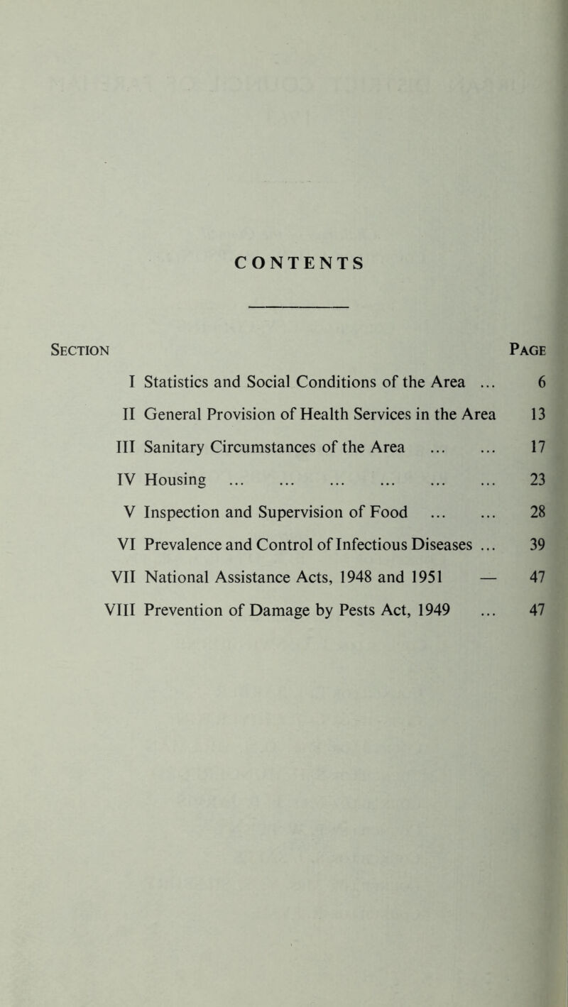 CONTENTS Section Page I Statistics and Social Conditions of the Area ... 6 II General Provision of Health Services in the Area 13 III Sanitary Circumstances of the Area 17 IV Housing 23 V Inspection and Supervision of Food 28 VI Prevalence and Control of Infectious Diseases ... 39 VII National Assistance Acts, 1948 and 1951 — 47 VIII Prevention of Damage by Pests Act, 1949 ... 47