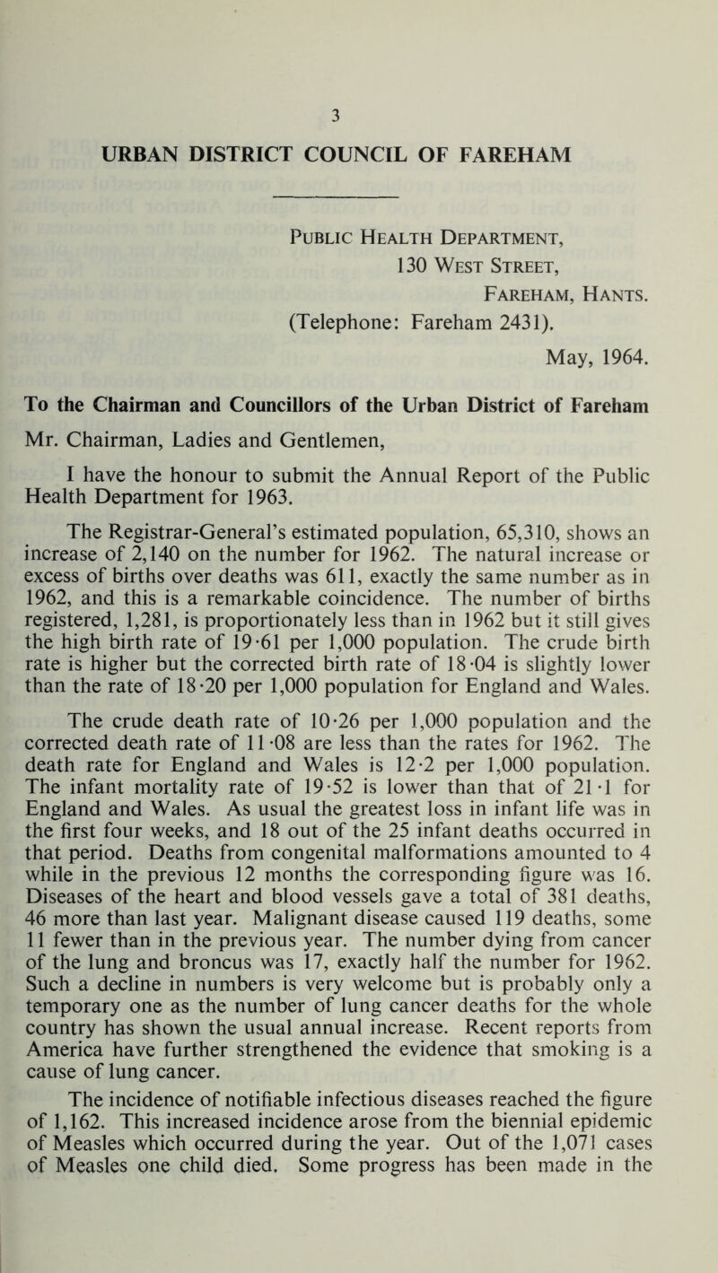 URBAN DISTRICT COUNCIL OF FAREHAM Public Health Department, 130 West Street, Fareham, Hants. (Telephone: Fareham 2431). May, 1964. To the Chairman and Councillors of the Urban District of Fareham Mr. Chairman, Ladies and Gentlemen, I have the honour to submit the Annual Report of the Public Health Department for 1963. The Registrar-General’s estimated population, 65,310, shows an increase of 2,140 on the number for 1962. The natural increase or excess of births over deaths was 611, exactly the same number as in 1962, and this is a remarkable coincidence. The number of births registered, 1,281, is proportionately less than in 1962 but it still gives the high birth rate of 19-61 per 1,000 population. The crude birth rate is higher but the corrected birth rate of 18-04 is slightly lower than the rate of 18-20 per 1,000 population for England and Wales. The crude death rate of 10-26 per 1,000 population and the corrected death rate of 11-08 are less than the rates for 1962. The death rate for England and Wales is 12-2 per 1,000 population. The infant mortality rate of 19-52 is lower than that of 21*1 for England and Wales. As usual the greatest loss in infant life was in the first four weeks, and 18 out of the 25 infant deaths occurred in that period. Deaths from congenital malformations amounted to 4 while in the previous 12 months the corresponding figure was 16. Diseases of the heart and blood vessels gave a total of 381 deaths, 46 more than last year. Malignant disease caused 119 deaths, some 11 fewer than in the previous year. The number dying from cancer of the lung and broncus was 17, exactly half the number for 1962. Such a decline in numbers is very welcome but is probably only a temporary one as the number of lung cancer deaths for the whole country has shown the usual annual increase. Recent reports from America have further strengthened the evidence that smoking is a cause of lung cancer. The incidence of notifiable infectious diseases reached the figure of 1,162. This increased incidence arose from the biennial epidemic of Measles which occurred during the year. Out of the 1,07] cases of Measles one child died. Some progress has been made in the