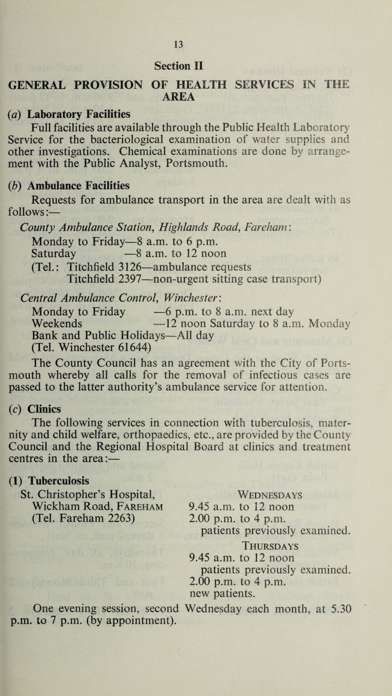 Section II GENERAL PROVISION OF HEALTH SERVICES IN THE AREA {a) Laboratory Facilities Full facilities are available through the Public Health Laboratory Service for the bacteriological examination of water supplies and other investigations. Chemical examinations are done by arrange- ment with the Public Analyst, Portsmouth. {b) Ambulance Facilities Requests for ambulance transport in the area are dealt with as follows:— County Ambulance Station, Highlands Road, Fareham: Monday to Friday—8 a.m. to 6 p.m. Saturday —8 a.m. to 12 noon (Tel.: Litchfield 3126—ambulance requests Litchfield 2397—non-urgent sitting case transport) Central Ambulance Control, Winchester: Monday to Friday —6 p.m. to 8 a.m. next day Weekends —12 noon Saturday to 8 a.m. Monday Bank and Public Holidays—All day (Tel. Winchester 61644) The County Council has an agreement with the City of Ports- mouth whereby all calls for the removal of infectious cases are passed to the latter authority’s ambulance service for attention. (c) Clinics The following services in connection with tuberculosis, mater- nity and child welfare, orthopaedics, etc., are provided by the County Council and the Regional Hospital Board at clinics and treatment centres in the area:— (1) Tuberculosis St. Christopher’s Hospital, Wednesdays Wickham Road, Fareham 9.45 a.m. to 12 noon (Tel. Fareham 2263) 2.00 p.m. to 4 p.m. patients previously examined. Thursdays 9.45 a.m. to 12 noon patients previously examined. 2.00 p.m. to 4 p.m. new patients. One evening session, second Wednesday each m^onth, at 5.30 p.m. to 7 p.m. (by appointment).