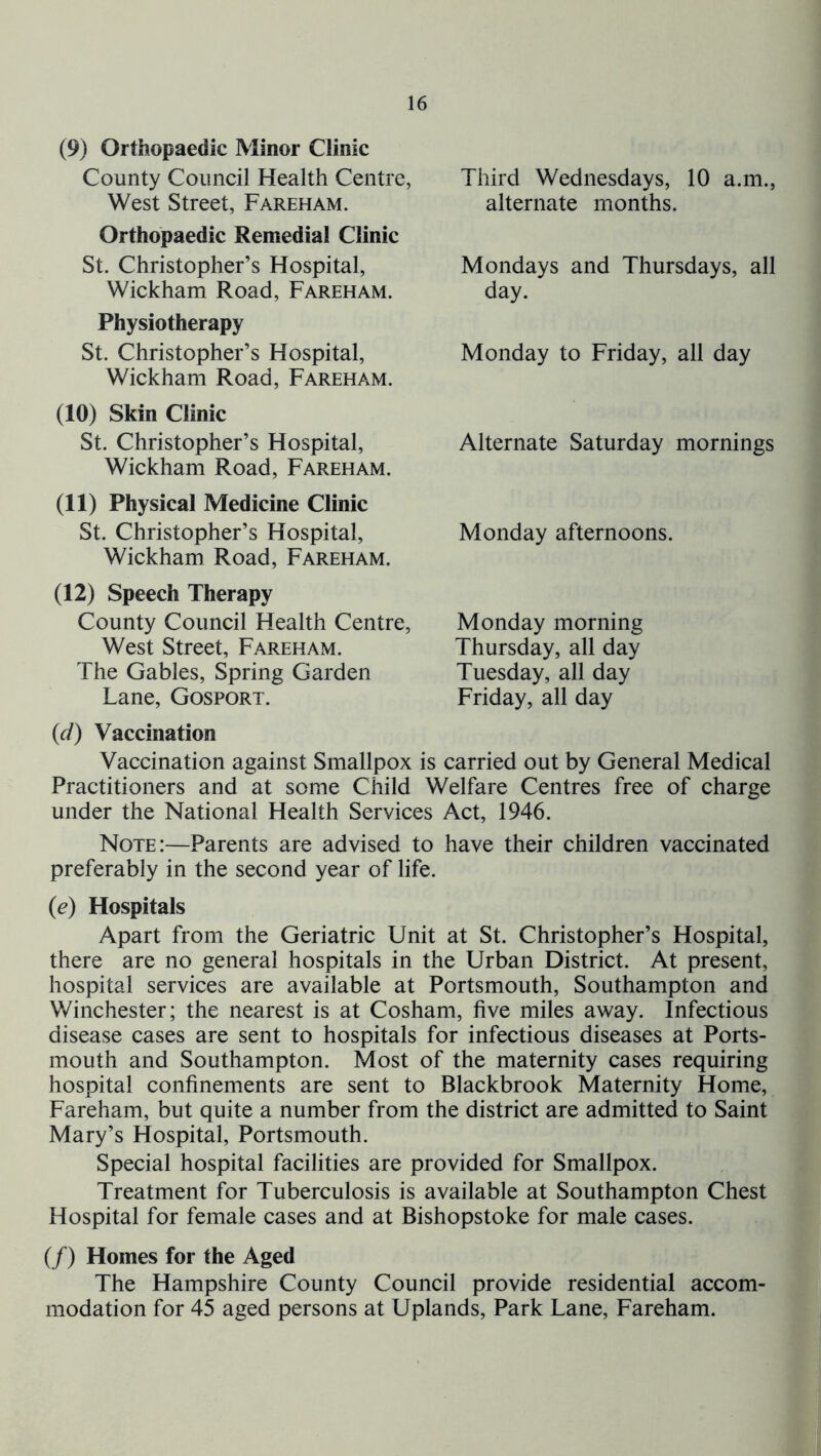 (9) Orthopaedic Minor Clinic County Council Health Centre, West Street, Fareham. Orthopaedic Remedial Clinic St. Christopher’s Hospital, Wickham Road, Fareham. Physiotherapy St. Christopher’s Hospital, Wickham Road, Fareham. (10) Skin Clinic St. Christopher’s Hospital, Wickham Road, Fareham. (11) Physical Medicine Clinic St. Christopher’s Hospital, Wickham Road, Fareham. (12) Speech Therapy County Council Health Centre, West Street, Fareham. The Gables, Spring Garden Lane, Gosport. Third Wednesdays, 10 a.m., alternate months. Mondays and Thursdays, all day. Monday to Friday, all day Alternate Saturday mornings Monday afternoons. Monday morning Thursday, all day Tuesday, all day Friday, all day {d) Vaccination Vaccination against Smallpox is carried out by General Medical Practitioners and at some Child Welfare Centres free of charge under the National Health Services Act, 1946. Note:—Parents are advised to have their children vaccinated preferably in the second year of life. {e) Hospitals Apart from the Geriatric Unit at St. Christopher’s Hospital, there are no general hospitals in the Urban District. At present, hospital services are available at Portsmouth, Southampton and Winchester; the nearest is at Cosham, five miles away. Infectious disease cases are sent to hospitals for infectious diseases at Ports- mouth and Southampton. Most of the maternity cases requiring hospital confinements are sent to Blackbrook Maternity Home, Fareham, but quite a number from the district are admitted to Saint Mary’s Hospital, Portsmouth. Special hospital facilities are provided for Smallpox. Treatment for Tuberculosis is available at Southampton Chest Hospital for female cases and at Bishopstoke for male cases. (/) Homes for the Aged The Hampshire County Council provide residential accom- modation for 45 aged persons at Uplands, Park Lane, Fareham.