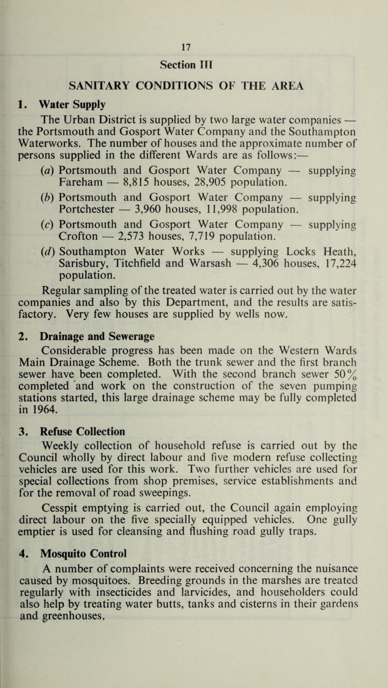 Section ITT SANITARY CONDITIONS OF THE AREA 1. Water Supply The Urban District is supplied by two large water companies — the Portsmouth and Gosport Water Company and the Southampton Waterworks. The number of houses and the approximate number of persons supplied in the different Wards are as follows:— {a) Portsmouth and Gosport Water Company — supplying Fareham — 8,815 houses, 28,905 population. {b) Portsmouth and Gosport Water Company — supplying Portchester — 3,960 houses, 11,998 population. (c) Portsmouth and Gosport Water Company — supplying Crofton — 2,573 houses, 7,719 population. (d) Southampton Water Works — supplying Locks Heath, Sarisbury, Titchfield and Warsash — 4,306 houses, 17,224 population. Regular sampling of the treated water is carried out by the water companies and also by this Department, and the results are satis- factory. Very few houses are supplied by wells now. 2. Drainage and Sewerage Considerable progress has been made on the Western Wards Main Drainage Scheme. Both the trunk sewer and the first branch sewer have been completed. With the second branch sewer 50% completed 'and work on the construction of the seven pumping stations started, this large drainage scheme may be fully completed in 1964. 3. Refuse Collection Weekly collection of household refuse is carried out by the Council wholly by direct labour and five modern refuse collecting vehicles are used for this work. Two further vehicles are used for special collections from shop premises, service establishments and for the removal of road sweepings. Cesspit emptying is carried out, the Council again employing direct labour on the five specially equipped vehicles. One gully emptier is used for cleansing and flushing road gully traps. 4. Mosquito Control A number of complaints were received concerning the nuisance caused by mosquitoes. Breeding grounds in the marshes are treated regularly with insecticides and larvicides, and householders could also help by treating water butts, tanks and cisterns in their gardens and greenhouses,