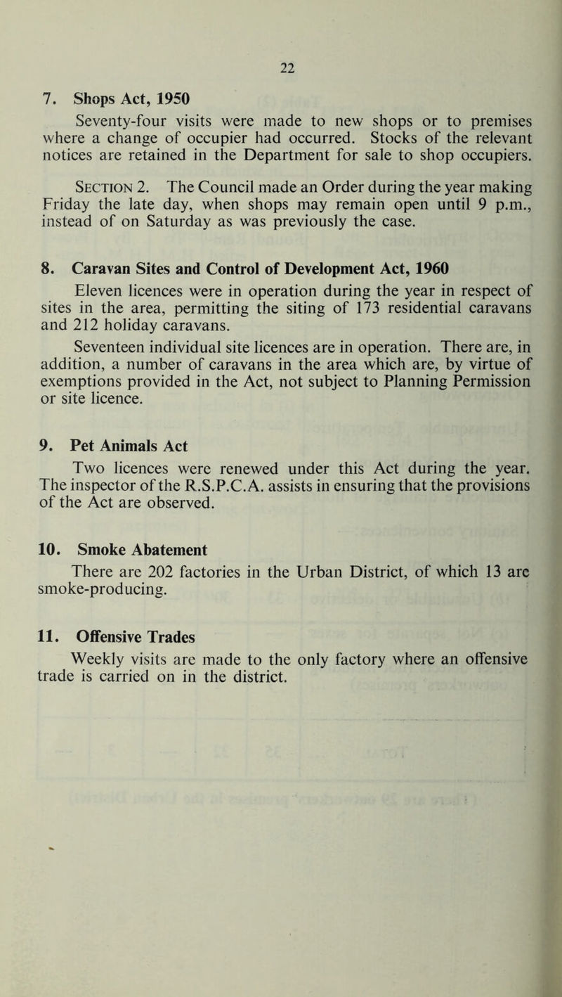 7. Shops Act, 1950 Seventy-four visits were made to new shops or to premises where a change of occupier had occurred. Stocks of the relevant notices are retained in the Department for sale to shop occupiers. Section 2. The Council made an Order during the year making Friday the late day, when shops may remain open until 9 p.m., instead of on Saturday as was previously the case. 8. Caravan Sites and Control of Development Act, 1960 Eleven licences were in operation during the year in respect of sites in the area, permitting the siting of 173 residential caravans and 212 holiday caravans. Seventeen individual site licences are in operation. There are, in addition, a number of caravans in the area which are, by virtue of exemptions provided in the Act, not subject to Planning Permission or site licence. 9. Pet Animals Act Two licences were renewed under this Act during the year. The inspector of the R.S.P.C. A. assists in ensuring that the provisions of the Act are observed. 10. Smoke Abatement There are 202 factories in the Urban District, of which 13 arc smoke-producing. 11. Offensive Trades Weekly visits are made to the only factory where an offensive trade is carried on in the district.
