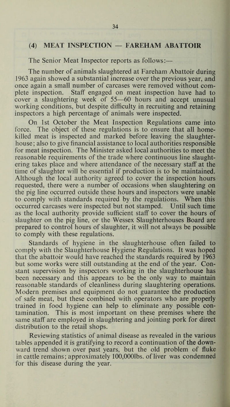 (4) MEAT INSPECTION — FAREHAM ABATTOIR The Senior Meat Inspector reports as follows:— The number of animals slaughtered at Fareham Abattoir during 1963 again showed a substantial increase over the previous year, and once again a small number of carcases were removed without com- plete inspection. Staff engaged on meat inspection have had to cover a slaughtering week of 55—60 hours and accept unusual working conditions, but despite difficulty in recruiting and retaining inspectors a high percentage of animals were inspected. On 1st October the Meat Inspection Regulations came into force. The object of these regulations is to ensure that all home- killed meat is inspected and marked before leaving the slaughter- house; also to give financial assistance to local authorities responsible for meat inspection. The Minister asked local authorities to meet the reasonable requirements of the trade where continuous line slaught- ering takes place and where attendance of the necessary staff at the time of slaughter will be essential if production is to be maintained. Although the local authority agreed to cover the inspection hours requested, there were a number of occasions when slaughtering on the pig line occurred outside these hours and inspectors were unable to comply with standards required by the regulations. When this occurred carcases were inspected but not stamped. Until such time as the local authority provide sufficient staff to cover the hours of slaughter on the pig line, or the Wessex Slaughterhouses Board are prepared to control hours of slaughter, it will not always be possible to comply with these regulations. Standards of hygiene in the slaughterhouse often failed to comply with the Slaughterhouse Hygiene Regulations. It was hoped that the abattoir would have reached the standards required by 1963 but some works were still outstanding at the end of the year. Con- stant supervision by inspectors working in the slaughterhouse has been necessary and this appears to be the only way to maintain reasonable standards of cleanliness during slaughtering operations. Modern premises and equipment do not guarantee the production of safe meat, but these combined with operators who are properly trained in food hygiene can help to eliminate any possible con- tamination. This is most important on these premises where the same staff are employed in slaughtering and jointing pork for direct distribution to the retail shops. Reviewing statistics of animal disease as revealed in the various tables appended it is gratifying to record a continuation of the down- ward trend shown over past years, but the old problem of fluke in cattle remains; approximately 100,0001bs. of liver was condemned for this disease during the year.