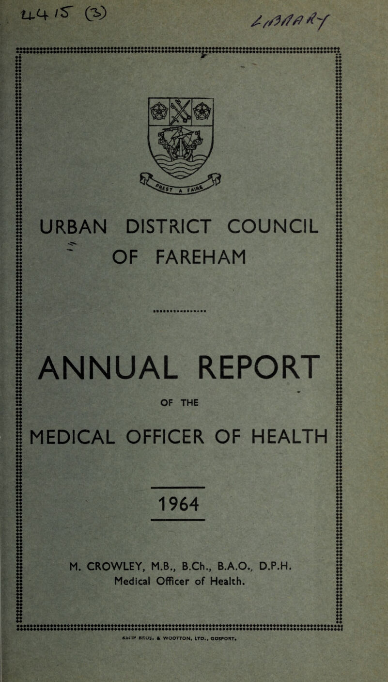 tt.4 /S' (S> URBAN DISTRICT COUNCIL ' OF FAREHAM ANNUAL REPORT OF THE MEDICAL OFFICER OF HEALTH 1964 M. CROWLEY, M.B., B.Ch., B.A.O., D.P.H. Medical Officer of Health. « BROS, a WOOTTON, LTD.. GOSPORT.