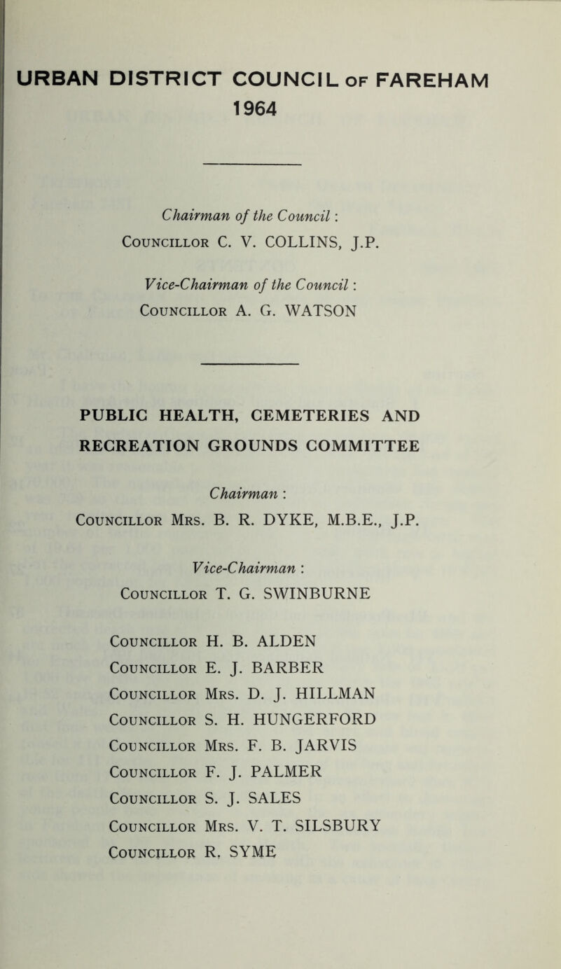 URBAN DISTRICT COUNCIL of FAREHAM 1964 Chairman of the Council: Councillor C. V. COLLINS, J.P. Vice-Chairman of the Council: Councillor A. G. WATSON PUBLIC HEALTH, CEMETERIES AND RECREATION GROUNDS COMMITTEE Chairman : Councillor Mrs. B. R. DYKE, J.P. Vice-Chairman : Councillor T. G. SWINBURNE Councillor H. B. ALDEN Councillor E. J. BARBER Councillor Mrs. D. J. HILLMAN Councillor S. H. HUNGERFORD Councillor Mrs. F. B. JARVIS Councillor F. J. PALMER Councillor S. J. SALES Councillor Mrs. V. T. SILSBURY Councillor R, SYME