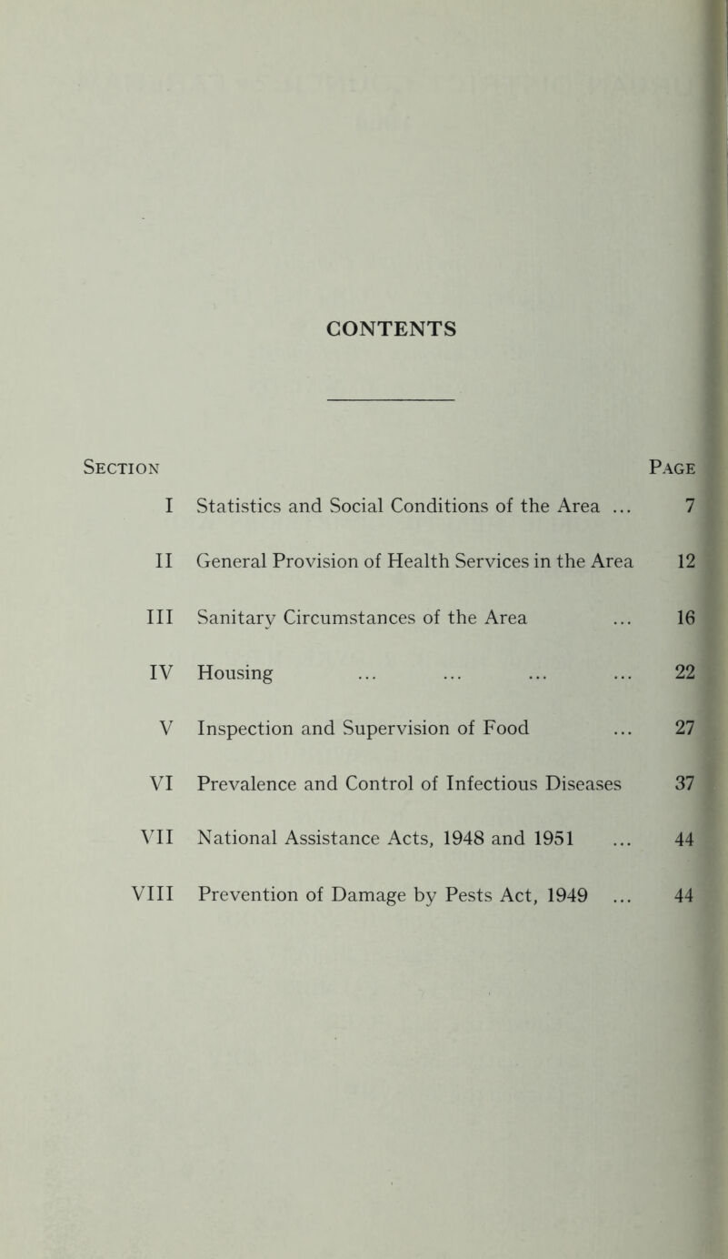 CONTENTS Section Page I Statistics and Social Conditions of the Area ... 7 II General Provision of Health Services in the Area 12 III Sanitary Circumstances of the Area ... 16 IV Housing ... ... ... ... 22 V Inspection and Supervision of Food ... 27 VI Prevalence and Control of Infectious Diseases 37 VII National Assistance Acts, 1948 and 1951 ... 44 Vni Prevention of Damage by Pests Act, 1949 ... 44