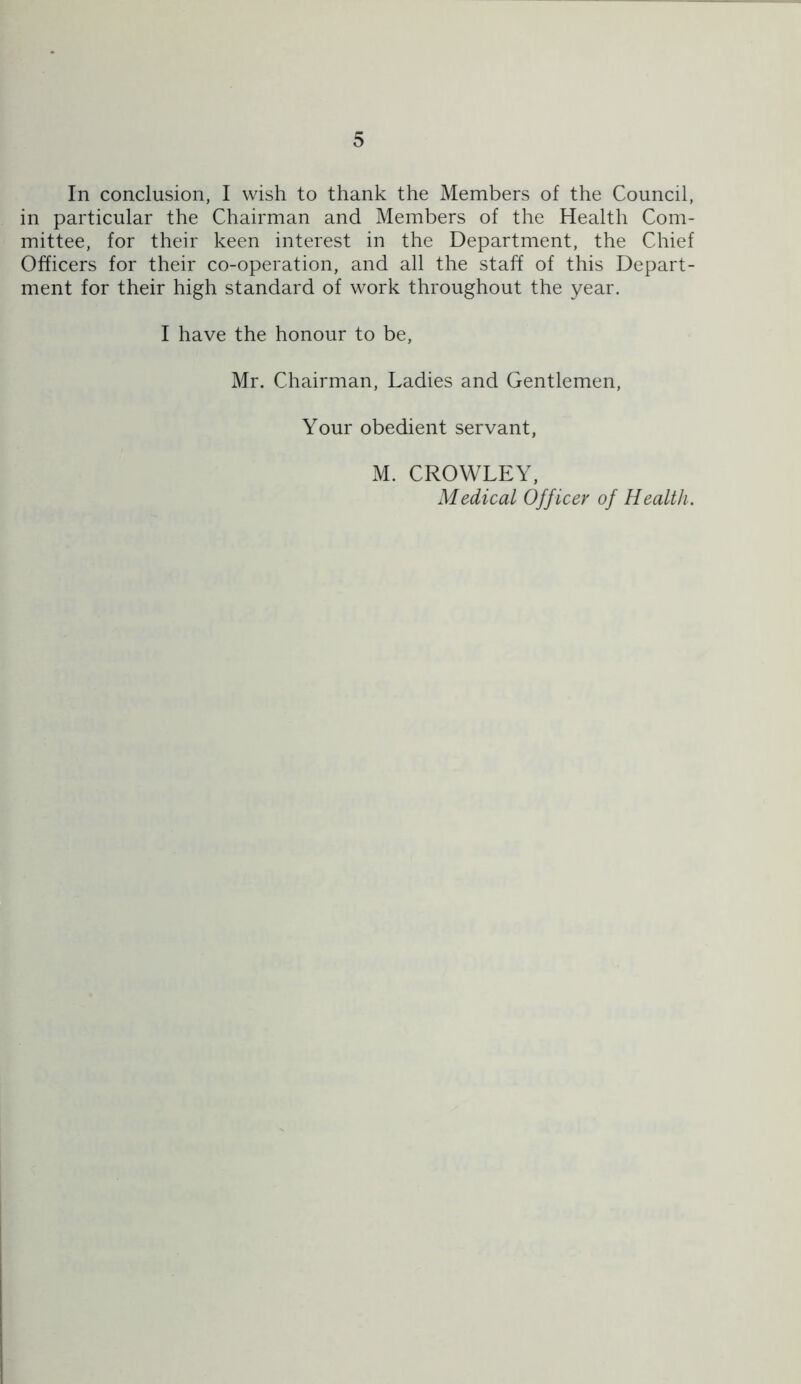 In conclusion, I wish to thank the Members of the Council, in particular the Chairman and Members of the Health Com- mittee, for their keen interest in the Department, the Chief Officers for their co-operation, and all the staff of this Depart- ment for their high standard of work throughout the year. I have the honour to be, Mr. Chairman, Ladies and Gentlemen, Your obedient servant, xM. CROWLEY, Medical Officer of Health.