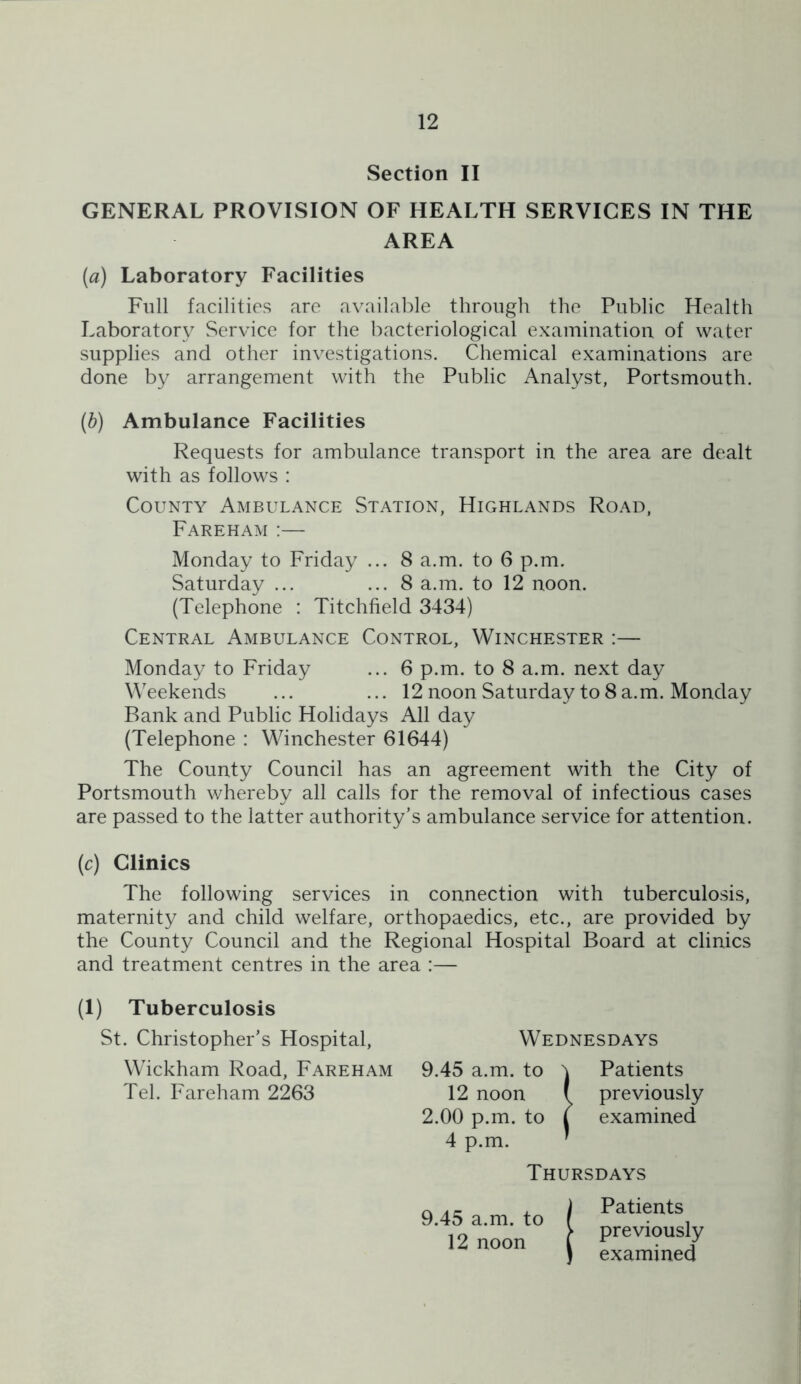 Section II GENERAL PROVISION OF HEALTH SERVICES IN THE AREA (a) Laboratory Facilities Full facilities are available through the Public Health Laboratory Service for the bacteriological examination of water supplies and other investigations. Chemical examinations are done by arrangement with the Public Analyst, Portsmouth. {h) Ambulance Facilities Requests for ambulance transport in the area are dealt with as follows : County Ambulance Station, Highlands Road, Fareham :— Monday to Friday ... 8 a.m. to 6 p.m. Saturday ... ... 8 a.m. to 12 noon. (Telephone : Titchfield 3434) Central Ambulance Control, Winchester :— Monday to Friday ... 6 p.m. to 8 a.m. next day Weekends ... ... 12 noon Saturday to 8 a.m. Monday Bank and Public Holidays All day (Telephone : Winchester 61644) The County Council has an agreement with the City of Portsmouth whereby all calls for the removal of infectious cases are passed to the latter authority’s ambulance service for attention. (c) Clinics The following services in connection with tuberculosis, maternity and child welfare, orthopaedics, etc., are provided by the County Council and the Regional Hospital Board at clinics and treatment centres in the area :— (1) Tuberculosis St. Christopher’s Hospital, Wickham Road, Fareham Tel. Fareham 2263 Wednesdays 9.45 a.m. to ^ Patients 12 noon ( previously 2.00 p.m, to j examined 4 p.m. ' Thursdays Patients 9,45 a.m. to 12 noon previously examined