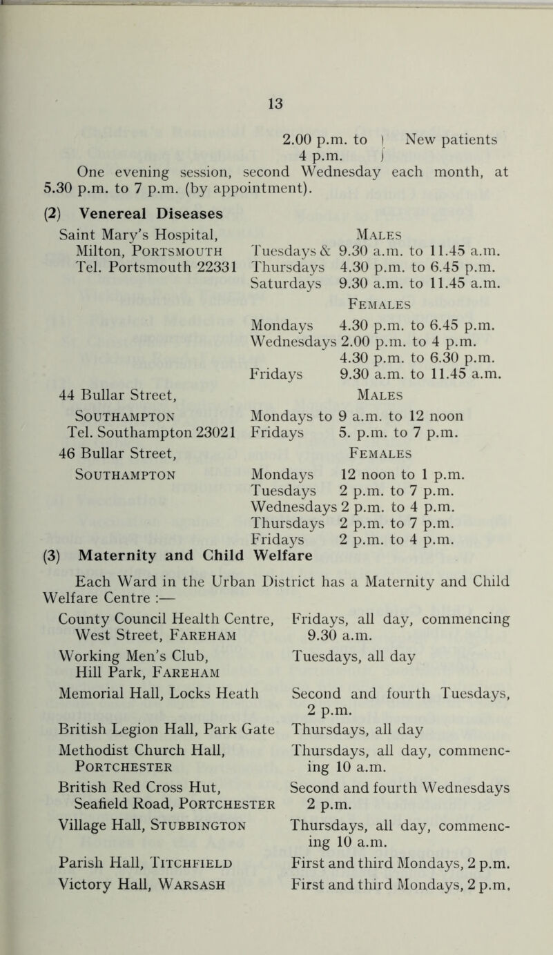 2.00 p.m. to ) New patients 4 p.m. ) One evening session, second Wednesday each month, at 5.30 p.m. to 7 p.m. (by appointment). (2) Venereal Diseases Saint Mary’s Hospital, Milton, Portsmouth Tel. Portsmouth 22331 44 Bullar Street, Southampton Tel. Southampton 23021 46 Bullar Street, Males Tuesdays & 9.30 a.m. to 11.45 a.m. Thursdays 4.30 p.m. to 6.45 p.m. Saturdays 9.30 a.m. to 11.45 a.m. Females Mondays 4.30 p.m. to 6.45 p.m. Wednesdays 2.00 p.m. to 4 p.m. 4.30 p.m. to 6.30 p.m. Fridays 9.30 a.m. to 11.45 a.m. Males Mondays to 9 a.m. to 12 noon Fridays 5. p.m. to 7 p.m. Females Southampton Mondays 12 noon to 1 p.m. Tuesdays 2 p.m. to 7 p.m. Wednesdays 2 p.m. to 4 p.m. Thursdays 2 p.m. to 7 p.m. Fridays 2 p.m. to 4 p.m. (3) Maternity and Child Welfare Each Ward in the Urban District has a Maternity and Child Welfare Centre :— County Council Health Centre, West Street, Fareham Working Men’s Club, Hill Park, Fareham Memorial Hall, Locks Heath British Legion Hall, Park Gate Methodist Church Hall, Portchester British Red Cross Hut, Seafield Road, Portchester Village Hall, Stubbington Parish Hall, Litchfield Victory Hall, Warsash Fridays, all day, commencing 9.30 a.m. Tuesdays, all day Second and fourth Tuesdays, 2 p.m. Thursdays, all day Thursdays, all day, commenc- ing 10 a.m. Second and fourth Wednesdays 2 p.m. Thursdays, all day, commenc- ing 10 a.m. First and third Mondays, 2 p.m. First and third Mondays, 2 p.m.