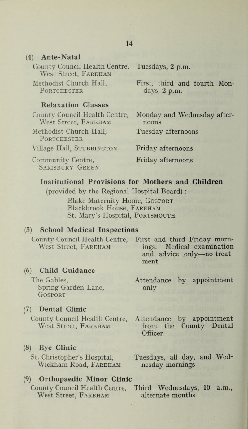 (4) Ante-Natal County Council Health Centre, West Street, Fareham Methodist Church Hall, PORTCHESTER Relaxation Classes County Council Health Centre, West Street, Fareham Methodist Church Hall, PORTCHESTER ^dllage Hall, Stubbington Community Centre, Sarisbury Green Tuesdays, 2 p.m. First, third and fourth Mon- days, 2 p.m. Monday and Wednesday after- noons Tuesday afternoons Friday afternoons Friday afternoons Institutional Provisions for Mothers and Children (provided by the Regional Hospital Board) :— Blake Maternity Home, Gosport Blackbrook House, Fareham St. Mary’s Hospital, Portsmouth (5) School Medical Inspections County Council Health Centre, West Street, Fareham (6) Child Guidance The Gables, Spring Garden Lane, Gosport (7) Dental Clinic County Council Health Centre, West Street, Fareham (8) Eye Clinic St. Christopher’s Hospital, Wickham Road, Fareham (9) Orthopaedic Minor Clinic County Council Health Centre, West Street, Fareham First and third Friday morn- ings. Medical examination and advice only—no treat- ment Attendance by appointment only Attendance by appointment from the County Dental Officer Tuesdays, all day, and Wed- nesday mornings Third Wednesdays, 10 a.m., alternate months