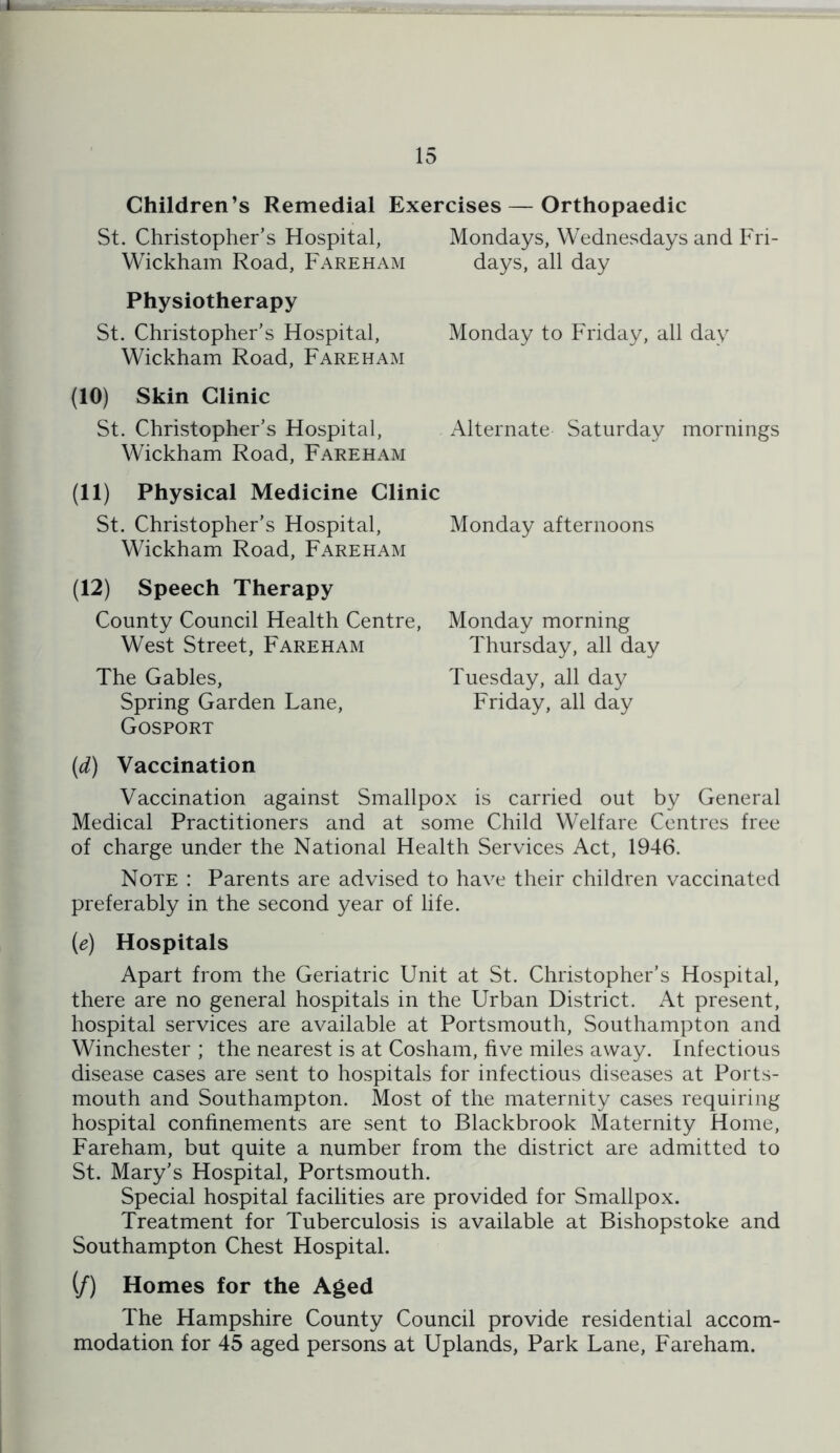 r 15 Children’s Remedial Exercises — Orthopaedic St. Christopher’s Hospital, Mondays, Wednesdays and Fri- Wickhain Road, Fareham days, all day Physiotherapy St. Christopher’s Hospital, Wickham Road, Fareham (10) Skin Clinic St. Christopher’s Hospital, Wickham Road, Fareham Monday to Friday, all day Alternate Saturday mornings (11) Physical Medicine Clinic St. Christopher’s Hospital, Monday afternoons Wickham Road, Fareham (12) Speech Therapy County Council Health Centre, West Street, Fareham The Gables, Spring Garden Lane, Gosport Monday morning Thursday, all day Tuesday, all day Friday, all day (d) Vaccination Vaccination against Smallpox is carried out by General Medical Practitioners and at some Child Welfare Centres free of charge under the National Health Services Act, 1946. Note : Parents are advised to have their children vaccinated preferably in the second year of life. {e) Hospitals Apart from the Geriatric Unit at St. Christopher’s Hospital, there are no general hospitals in the Urban District. At present, hospital services are available at Portsmouth, Southampton and Winchester ; the nearest is at Cosham, five miles away. Infectious disease cases are sent to hospitals for infectious diseases at Ports- mouth and Southampton. Most of the maternity cases requiring hospital confinements are sent to Blackbrook Maternity Home, Fareham, but quite a number from the district are admitted to St. Mary’s Hospital, Portsmouth. Special hospital facilities are provided for Smallpox. Treatment for Tuberculosis is available at Bishopstoke and Southampton Chest Hospital. (/) Homes for the Aged The Hampshire County Council provide residential accom- modation for 45 aged persons at Uplands, Park Lane, Fareham.