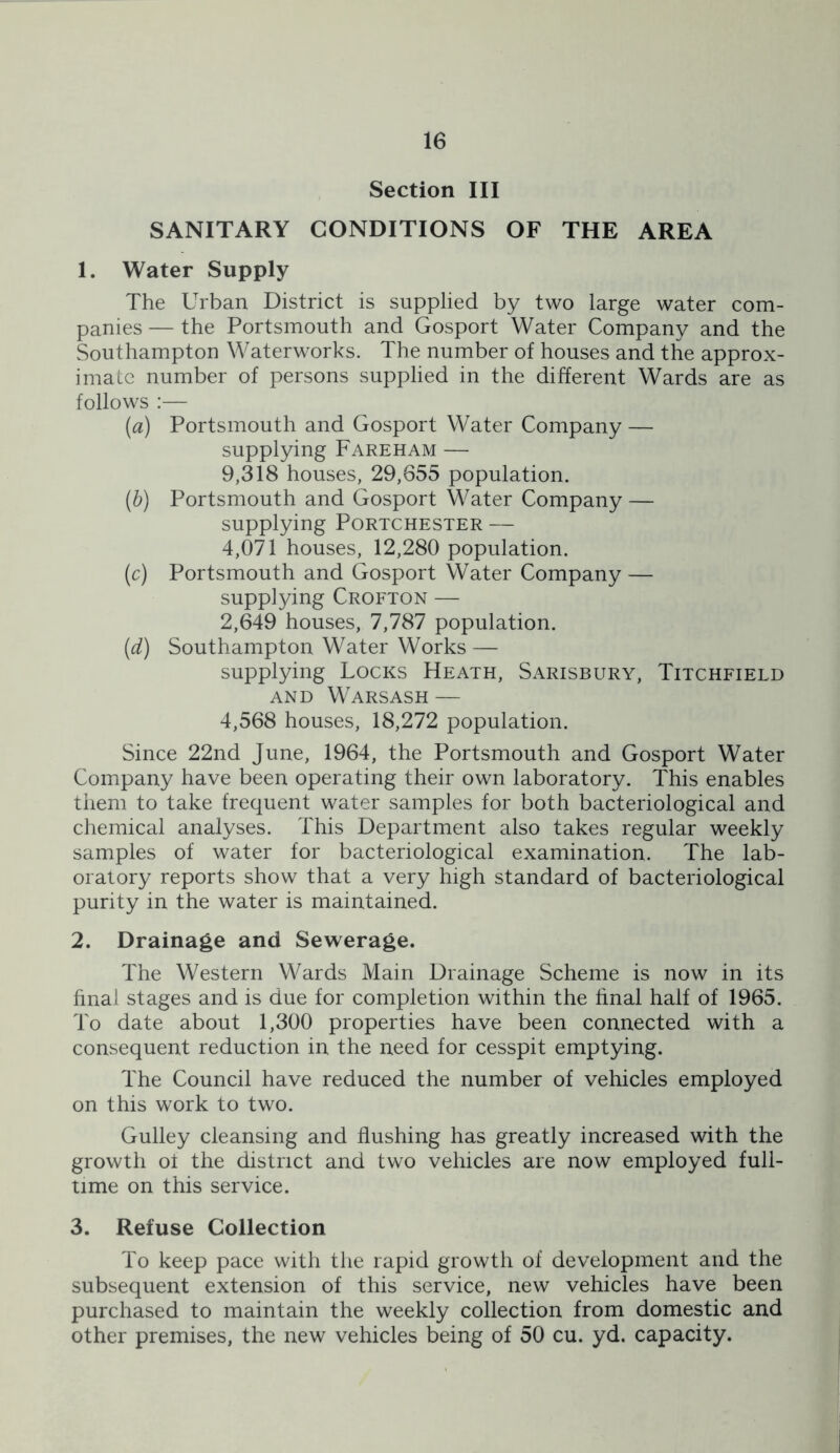 Section III SANITARY CONDITIONS OF THE AREA 1. Water Supply The Urban District is supplied by two large water com- panies — the Portsmouth and Gosport Water Company and the Southampton Waterworks. The number of houses and the approx- imate number of persons supplied in the different Wards are as follows :— (a) Portsmouth and Gosport Water Company — supplying Fareham — 9,318 houses, 29,855 population. (h) Portsmouth and Gosport Water Company — supplying Portchester — 4,071 houses, 12,280 population, (c) Portsmouth and Gosport Water Company — supplying Crofton — 2,649 houses, 7,787 population. (d) Southampton Water Works — supplying Locks Heath, Sarisbury, Titchfield AND Warsash — 4,568 houses, 18,272 population. Since 22nd June, 1964, the Portsmouth and Gosport Water Company have been operating their own laboratory. This enables them to take frequent water samples for both bacteriological and chemical analyses. This Department also takes regular weekly samples of water for bacteriological examination. The lab- oratory reports show that a very high standard of bacteriological purity in the water is maintained. 2. Drainage and Sewerage. The Western Wards Main Drainage Scheme is now in its hnal stages and is due for completion within the final half of 1965. To date about 1,300 properties have been connected with a consequent reduction in the need for cesspit emptying. The Council have reduced the number of vehicles employed on this work to two. Gulley cleansing and flushing has greatly increased with the growth ot the district and two vehicles are now employed full- time on this service. 3. Refuse Collection To keep pace with the rapid growth of development and the subsequent extension of this service, new vehicles have been purchased to maintain the weekly collection from domestic and other premises, the new vehicles being of 50 cu. yd. capacity.