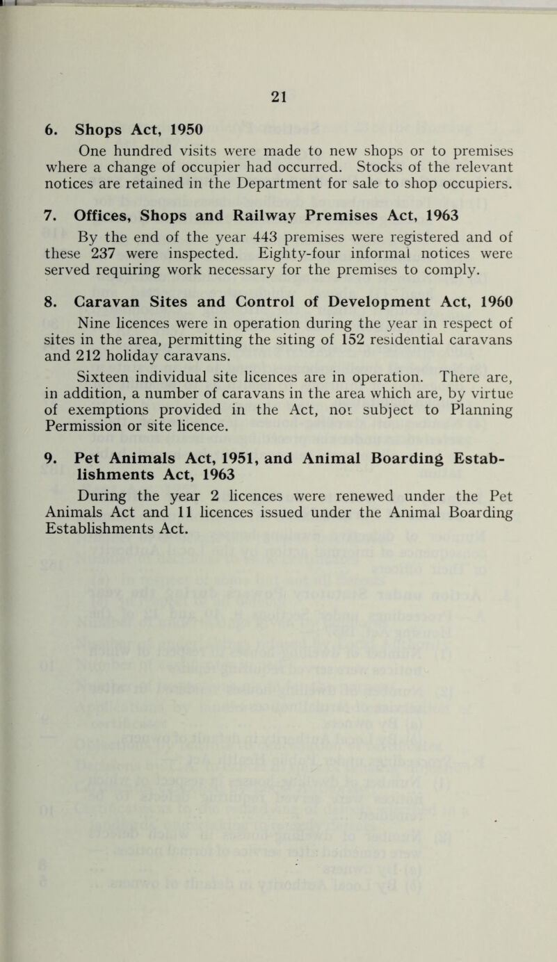 6. Shops Act, 1950 One hundred visits were made to new shops or to premises where a change of occupier had occurred. Stocks of the relevant notices are retained in the Department for sale to shop occupiers. 7. Offices, Shops and Railway Premises Act, 1963 By the end of the year 443 premises were registered and of these 237 were inspected. Eighty-four informal notices were served requiring work necessary for the premises to comply. 8. Caravan Sites and Control of Development Act, 1950 Nine licences were in operation during the year in respect of sites in the area, permitting the siting of 152 residential caravans and 212 holiday caravans. Sixteen individual site licences are in operation. There are, in addition, a number of caravans in the area which are, by virtue of exemptions provided in the Act, noi subject to Planning Permission or site licence. 9. Pet Animals Act, 1951, and Animal Boarding Estab- lishments Act, 1963 During the year 2 licences were renewed under the Pet Animals Act and 11 licences issued under the Animal Boarding Establishments Act.