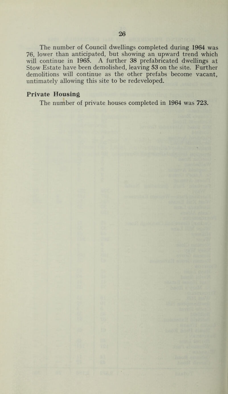 The number of Council dwellings completed during 1964 was 76, lower than anticipated, but showing an upward trend which will continue in 1965. A further 38 prefabricated dwellings at Stow Estate have been demolished, leaving 53 on the site. Further demolitions will continue as the other prefabs become vacant, untimately allowing this site to be redeveloped. Private Housing The number of private houses completed in 1964 was 723.