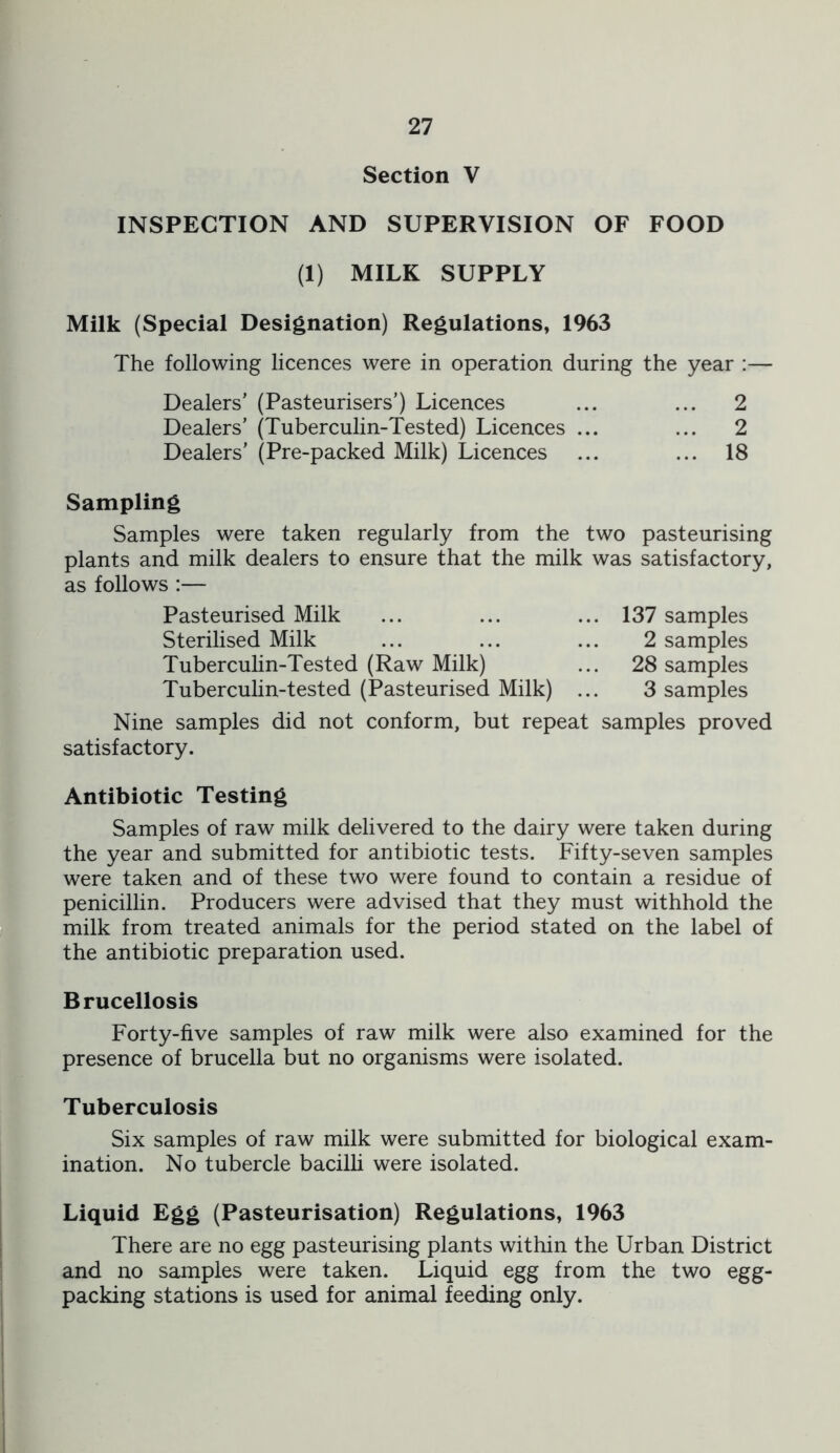 Section V INSPECTION AND SUPERVISION OF FOOD (1) MILK SUPPLY Milk (Special Designation) Regulations, 1963 The following licences were in operation during the year :— Dealers’ (Pasteurisers’) Licences Dealers’ (Tuberculin-Tested) Licences Dealers’ (Pre-packed Milk) Licences 2 2 18 Sampling Samples were taken regularly from the two pasteurising plants and milk dealers to ensure that the milk was satisfactory, as follows :— Pasteurised Milk ... ... ... 137 samples Sterilised Milk ... ... ... 2 samples Tuberculin-Tested (Raw Milk) ... 28 samples Tuberculin-tested (Pasteurised Milk) ... 3 samples Nine samples did not conform, but repeat samples proved satisfactory. Antibiotic Testing Samples of raw milk delivered to the dairy were taken during the year and submitted for antibiotic tests. Fifty-seven samples were taken and of these two were found to contain a residue of penicillin. Producers were advised that they must withhold the milk from treated animals for the period stated on the label of the antibiotic preparation used. Brucellosis Forty-five samples of raw milk were also examined for the presence of brucella but no organisms were isolated. Tuberculosis Six samples of raw milk were submitted for biological exam- ination. No tubercle bacilli were isolated. Liquid Egg (Pasteurisation) Regulations, 1963 There are no egg pasteurising plants within the Urban District and no samples were taken. Liquid egg from the two egg- packing stations is used for animal feeding only.