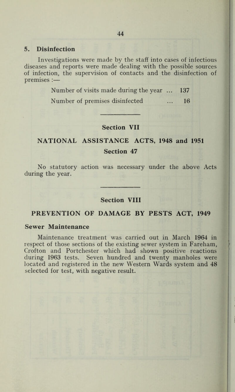 5. Disinfection Investigations were made by the staff into cases of infectious diseases and reports were made dealing with the possible sources of infection, the supervision of contacts and the disinfection of premises :— Number of visits made during the year ... 137 Number of premises disinfected ... 16 Section VII NATIONAL ASSISTANCE ACTS, 1948 and 1951 Section 47 No statutory action was necessary under the above Acts during the year. Section VIII PREVENTION OF DAMAGE BY PESTS ACT, 1949 Sewer Maintenance Maintenance treatment was carried out in March 1964 in respect of those sections of the existing sewer system in Fareham, Crofton and Portchester which had shown positive reactions during 1963 tests. Seven hundred and twenty manholes were located and registered in the new Western Wards system and 48 selected for test, with negative result.