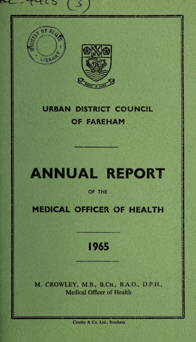 -- o URBAN DISTRICT COUNCIL OF FARE HAM ANNUAL REPORT OF THE MEDICAL OFFICER OF HEALTH 1965 M. CROWLEY, M.B., B.Ch., B.A.O., D.P.H., Medical Officer of Health Coasby & Co. Ltd., Southsca