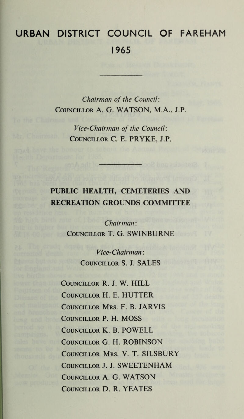 URBAN DISTRICT COUNCIL OF FAREHAM 1965 Chairman of the Council: Councillor A. G. WATSON, M.A., J.P. Vice-Chairman of the Council: Councillor C. E. PRYKE, J.P. PUBLIC HEALTH, CEMETERIES AND RECREATION GROUNDS COMMITTEE Chairman: Councillor T. G. SWINBURNE Vice-Chairman: Councillor S. J. SALES Councillor R. J. W. HILL Councillor H. E. HUTTER Councillor Mrs. F. B. JARVIS Councillor P. H. MOSS Councillor K. B. POWELL Councillor G. H. ROBINSON Councillor Mrs. V. T. SILSBURY Councillor J. J. SWEETENHAM Councillor A. G. WATSON Councillor D, R. YEATES