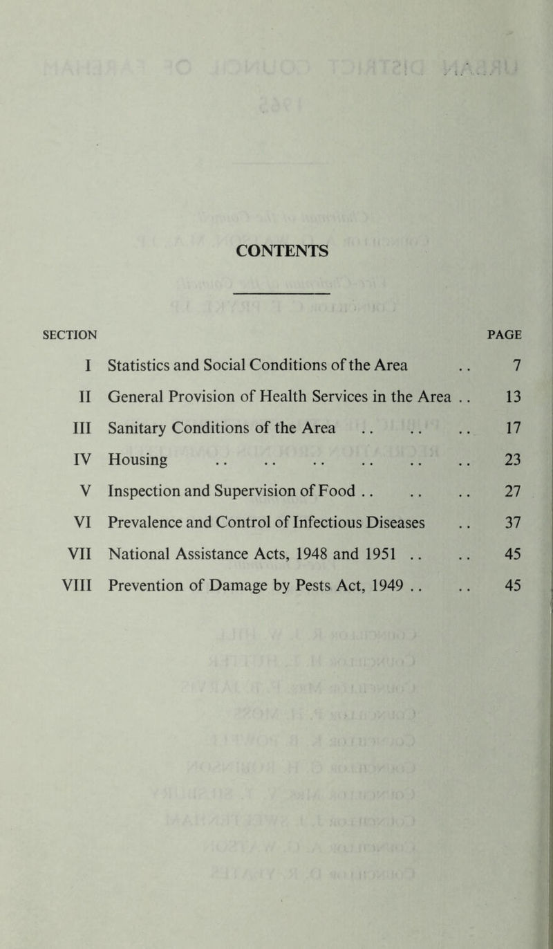 CONTENTS SECTION PAGE I Statistics and Social Conditions of the Area .. 7 II General Provision of Health Services in the Area .. 13 III Sanitary Conditions of the Area .. .. .. 17 IV Housing 23 V Inspection and Supervision of Food .. .. .. 27 VI Prevalence and Control of Infectious Diseases .. 37 VII National Assistance Acts, 1948 and 1951 .. .. 45 VIII Prevention of Damage by Pests Act, 1949 .. .. 45