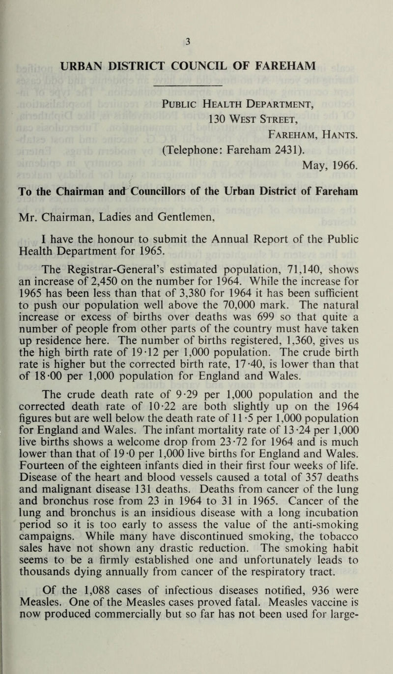 URBAN DISTRICT COUNCIL OF FAREHAM Public Health Department, 130 West Street, Fareham, Hants. (Telephone: Fareham 2431). May, 1966. To the Chairman and Councillors of the Urban District of Fareham Mr. Chairman, Ladies and Gentlemen, I have the honour to submit the Annual Report of the Public Health Department for 1965. The Registrar-General’s estimated population, 71,140, shows an increase of 2,450 on the number for 1964. While the increase for 1965 has been less than that of 3,380 for 1964 it has been sufficient to push our population well above the 70,000 mark. The natural increase or excess of births over deaths was 699 so that quite a number of people from other parts of the country must have taken up residence here. The number of births registered, 1,360, gives us the high birth rate of 19-12 per 1,000 population. The crude birth rate is higher but the corrected birth rate, 17-40, is lower than that of 18-00 per 1,000 population for England and Wales. The crude death rate of 9-29 per 1,000 population and the corrected death rate of 10-22 are both slightly up on the 1964 figures but are well below the death rate of 11 -5 per 1,000 population for England and Wales. The infant mortality rate of 13-24 per 1,000 live births shows a welcome drop from 23-72 for 1964 and is much lower than that of 19-0 per 1,000 live births for England and Wales. Fourteen of the eighteen infants died in their first four weeks of life. Disease of the heart and blood vessels caused a total of 357 deaths and malignant disease 131 deaths. Deaths from cancer of the lung and bronchus rose from 23 in 1964 to 31 in 1965. Cancer of the lung and bronchus is an insidious disease with a long incubation period so it is too early to assess the value of the anti-smoking campaigns. While many have discontinued smoking, the tobacco sales have not shown any drastic reduction. The smoking habit seems to be a firmly established one and unfortunately leads to thousands dying annually from cancer of the respiratory tract. Of the 1,088 cases of infectious diseases notified, 936 were Measles. One of the Measles cases proved fatal. Measles vaccine is now produced commercially but so far has not been used for large-