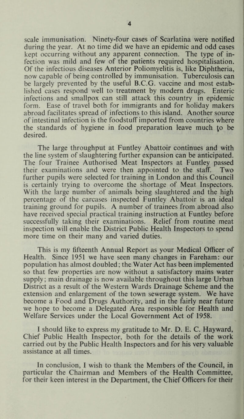 scale immunisation. Ninety-four cases of Scarlatina were notified during the year. At no time did we have an epidemic and odd cases kept occurring without any apparent connection. The type of in- fection was mild and few of the patients required hospitalisation. Of the infectious diseases Anterior Poliomyelitis is, like Diphtheria, now capable of being controlled by immunisation. Tuberculosis can be largely prevented by the useful B.C.G. vaccine and most estab- lished cases respond well to treatment by modern drugs. Enteric infections and smallpox can still attack this country in epidemic form. Ease of travel both for immigrants and for holiday makers abroad facilitates spread of infections to this island. Another source of intestinal infection is the foodstuff imported from countries where the standards of hygiene in food preparation leave much to be desired. The large throughput at Funtley Abattoir continues and with the line system of slaughtering further expansion can be anticipated. The four Trainee Authorised Meat Inspectors at Funtley passed their examinations and were then appointed to the staff. Two further pupils were selected for training in London and this Council is certainly trying to overcome the shortage of Meat Inspectors. With the large number of animals being slaughtered and the high percentage of the carcases inspected Funtley Abattoir is an ideal training ground for pupils. A number of trainees from abroad also have received special practical training instruction at Funtley before successfully taking their examinations. Relief from routine meat inspection will enable the District Public Health Inspectors to spend more time on their many and varied duties. This is my fifteenth Annual Report as your Medical Officer of Health. Since 1951 we have seen many changes in Fareham: our population has almost doubled; the Water Act has been implemented so that few properties are now without a satisfactory mains water supply; main drainage is now available throughout this large Urban District as a result of the Western Wards Drainage Scheme and the extension and enlargement of the town sewerage system. We have become a Food and Drugs Authority, and in the fairly near future we hope to become a Delegated Area responsible for Health and Welfare Services under the Local Government Act of 1958. I should like to express my gratitude to Mr. D. E. C. Hayward, Chief Public Health Inspector, both for the details of the work carried out by the Public Health Inspectors and for his very valuable assistance at all times. In conclusion, I wish to thank the Members of the Council, in particular the Chairman and Members of the Health Committee, for their keen interest in the Department, the Chief Officers for their