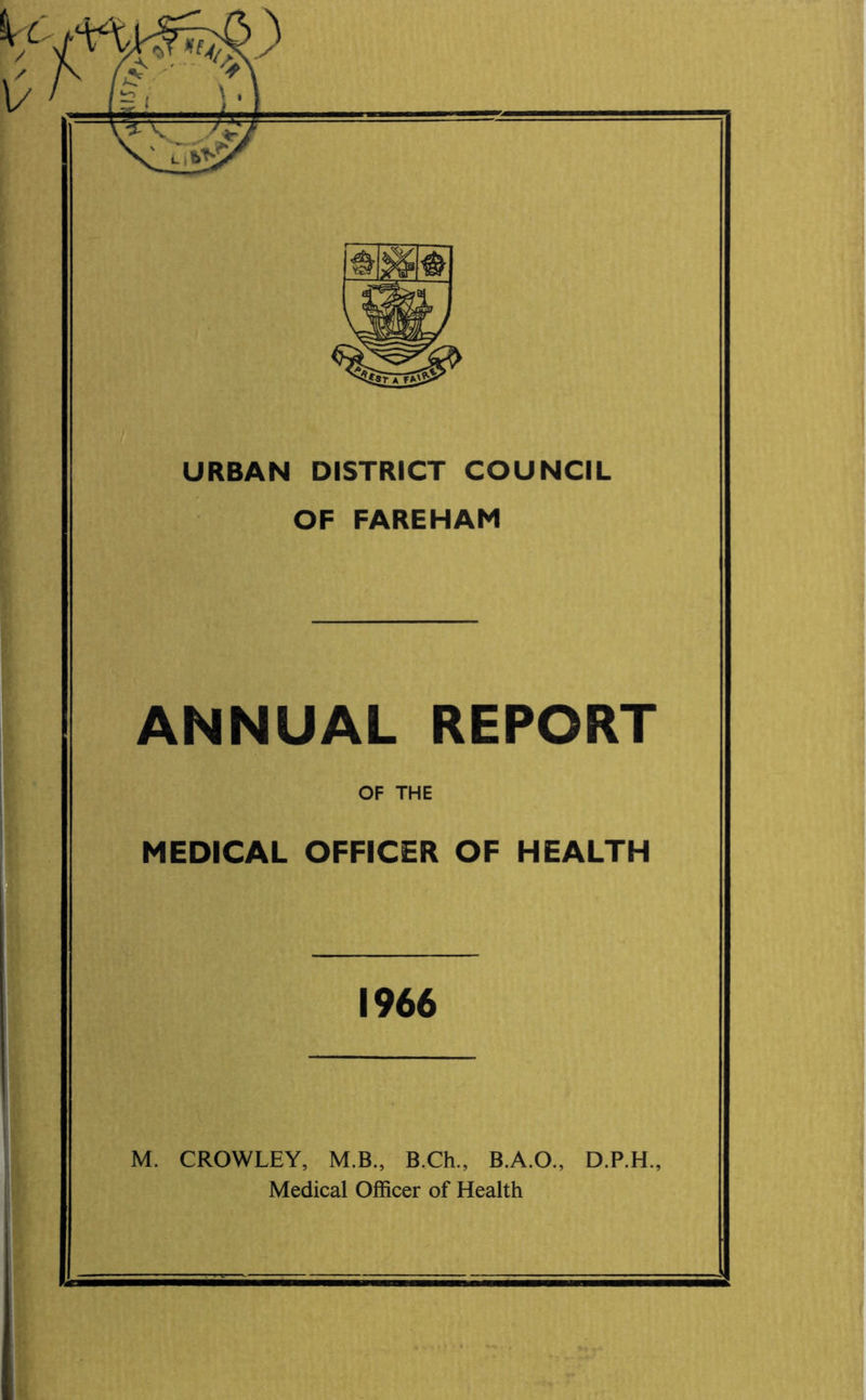 X \ URBAN DISTRICT COUNCIL OF FAREHAM ANNUAL REPORT OF THE MEDICAL OFFICER OF HEALTH 1966 M. CROWLEY, M.B., B.Ch., B.A.O., D.P.H., Medical Officer of Health