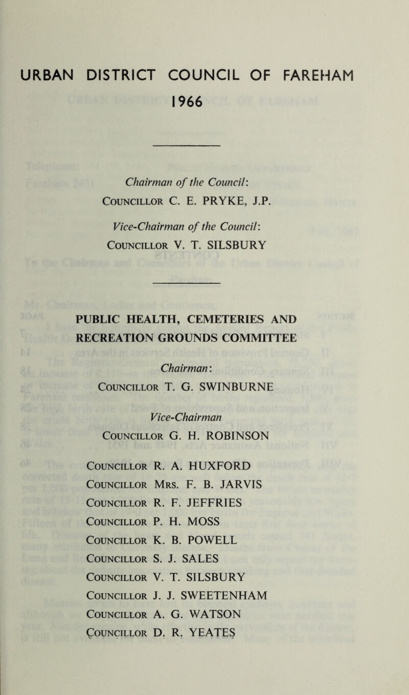 URBAN DISTRICT COUNCIL OF FAREHAM 1966 Chairman of the Council: Councillor C. E. PRYKE, J.P. Vice-Chairman of the Council: Councillor V. T. SILSBURY PUBLIC HEALTH, CEMETERIES AND RECREATION GROUNDS COMMITTEE Chairman: Councillor T. G. SWINBURNE Vice-Chairman Councillor G. H. ROBINSON Councillor R. A. HUXFORD Councillor Mrs. F. B. JARVIS Councillor R. F. JEFFRIES Councillor P. H. MOSS Councillor K. B. POWELL Councillor S. J. SALES Councillor V. T. SILSBURY Councillor J. J. SWEETENHAM Councillor A. G. WATSON Councillor D. R. YEATES