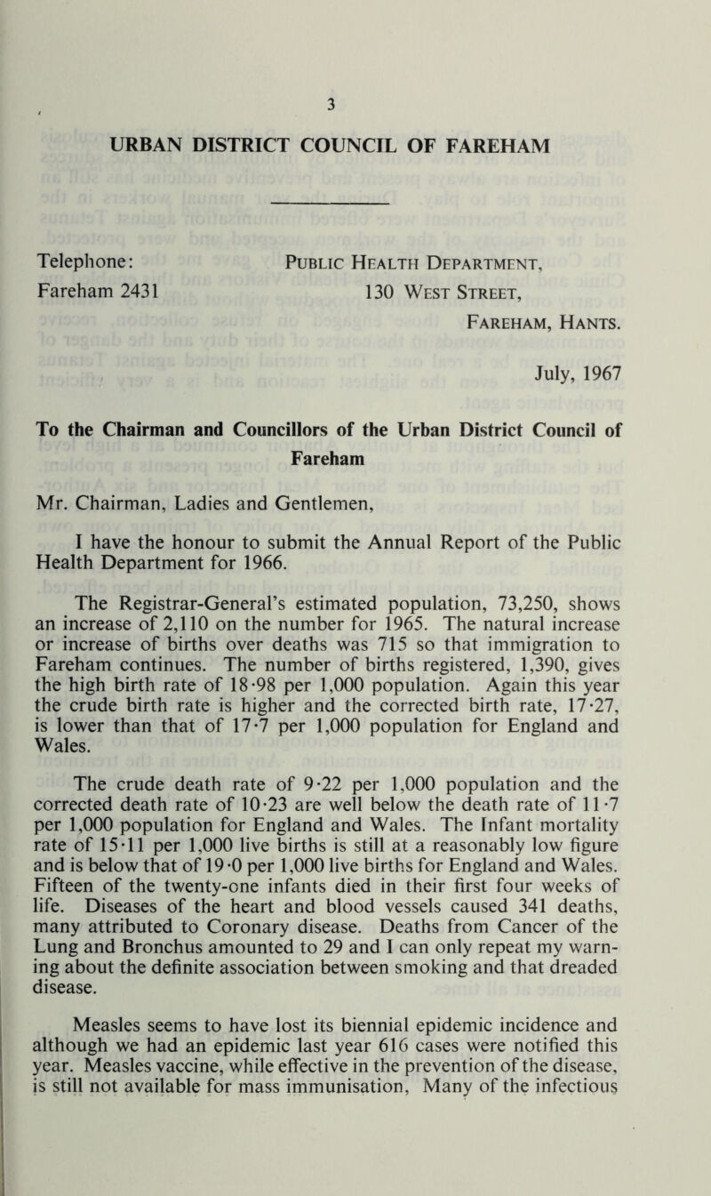 URBAN DISTRICT COUNCIL OF FAREHAM Telephone: Public Health Department, Fareham 2431 130 West Street, Fareham, Hants. July, 1967 To the Chairman and Councillors of the Urban District Council of Fareham Mr. Chairman, Ladies and Gentlemen, I have the honour to submit the Annual Report of the Public Health Department for 1966. The Registrar-General’s estimated population, 73,250, shows an increase of 2,110 on the number for 1965. The natural increase or increase of births over deaths was 715 so that immigration to Fareham continues. The number of births registered, 1,390, gives the high birth rate of 18*98 per 1,000 population. Again this year the crude birth rate is higher and the corrected birth rate, 17*27, is lower than that of 17*7 per 1,000 population for England and Wales. The crude death rate of 9*22 per 1,000 population and the corrected death rate of 10*23 are well below the death rate of 11*7 per 1,000 population for England and Wales. The Infant mortality rate of 15*11 per 1,000 live births is still at a reasonably low figure and is below that of 19*0 per 1,000 live births for England and Wales. Fifteen of the twenty-one infants died in their first four weeks of life. Diseases of the heart and blood vessels caused 341 deaths, many attributed to Coronary disease. Deaths from Cancer of the Lung and Bronchus amounted to 29 and I can only repeat my warn- ing about the definite association between smoking and that dreaded disease. Measles seems to have lost its biennial epidemic incidence and although we had an epidemic last year 616 cases were notified this year. Measles vaccine, while effective in the prevention of the disease, is still not available for mass immunisation, Many of the infectious