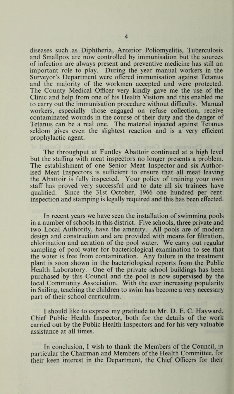 diseases such as Diphtheria, Anterior Poliomyelitis, Tuberculosis and Smallpox are now controlled by immunisation but the sources of infection are always present and preventive medicine has still an important role to play. During the year manual workers in the Surveyor’s Department were offered immunisation against Tetanus and the majority of the workmen accepted and were protected. The County Medical Officer very kindly gave me the use of the Clinic and help from one of his Health Visitors and this enabled me to carry out the immunisation procedure without difficulty. Manual workers, especially those engaged on refuse collection, receive contaminated wounds in the course of their duty and the danger of Tetanus can be a real one. The material injected against Tetanus seldom gives even the slightest reaction and is a very efficient prophylactic agent. The throughput at Funtley Abattoir continued at a high level but the staffing with meat inspectors no longer presents a problem. The establishment of one Senior Meat Inspector and six Author- ised Meat Inspectors is sufficient to ensure that all meat leaving the Abattoir is fully inspected. Your policy of training your own staff has proved very successful and to date all six trainees have qualified. Since the 31st October, 1966 one hundred per cent, inspection and stamping is legally required and this has been effected. In recent years we have seen the installation of swimming pools in a number of schools in this district. Five schools, three private and two Local Authority, have the amenity. All pools are of modern design and construction and are provided with means for filtration, chlorination and aeration of the pool water. We carry out regular sampling of pool water for bacteriological examination to see that the water is free from contamination. Any failure in the treatment plant is soon shown in the bacteriological reports from the Public Health Laboratory. One of the private school buildings has been purchased by this Council and the pool is now supervised by the local Community Association. With the ever increasing popularity in Sailing, teaching the children to swim has become a very necessary part of their school curriculum. I should like to express my gratitude to Mr. D. E. C. Hayward, Chief Public Health Inspector, both for the details of the work carried out by the Public Health Inspectors and for his very valuable assistance at all times. In conclusion, I wish to thank the Members of the Council, in particular the Chairman and Members of the Health Committee, for their keen interest in the Department, the Chief Officers for their