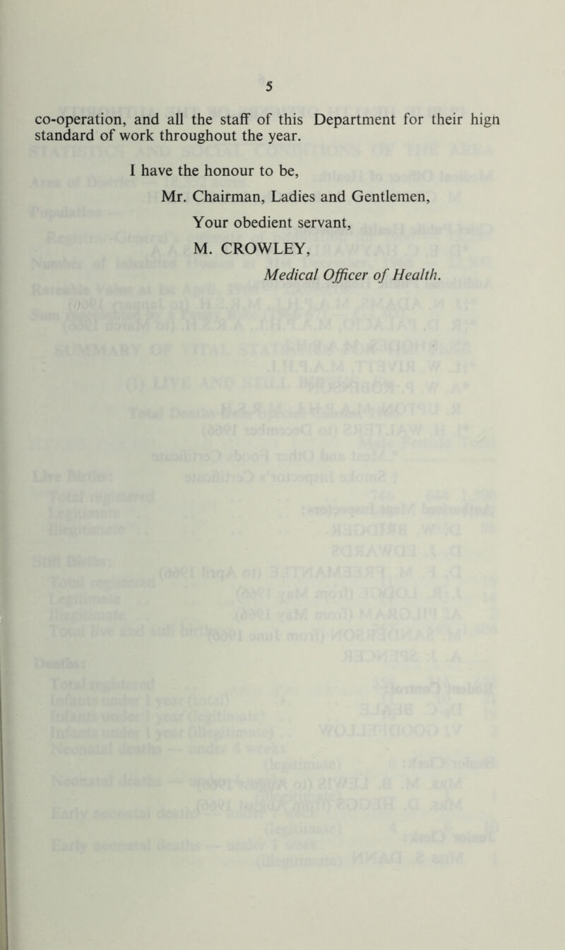 co-operation, and all the staff of this Department for their hign standard of work throughout the year. I have the honour to be, Mr. Chairman, Ladies and Gentlemen, Your obedient servant, M. CROWLEY, Medical Officer of Health.