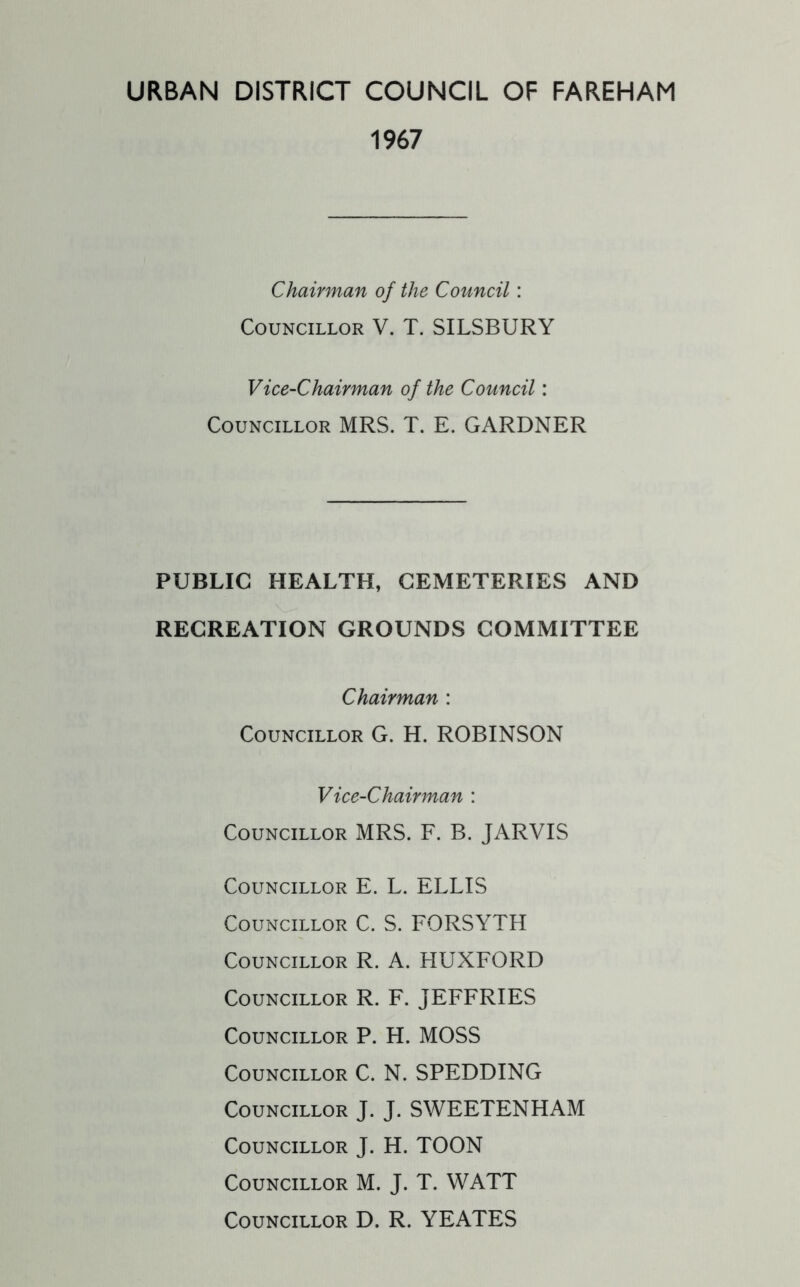 URBAN DISTRICT COUNCIL OF FAREHAM 1967 Chairman of the Council: Councillor V. T. SILSBURY Vice-Chairman of the Council: Councillor MRS. T. E. GARDNER PUBLIC HEALTH, CEMETERIES AND RECREATION GROUNDS COMMITTEE Chairman : Councillor G. H. ROBINSON Vice-Chairman : Councillor MRS. F. B. JARVIS Councillor E. L. ELLIS Councillor C. S. FORSYTH Councillor R. A. HUXFORD Councillor R. F. JEFFRIES Councillor P. H. MOSS Councillor C. N. SPEDDING Councillor J. J. SWEETENHAM Councillor J. H. TOON Councillor M. J. T. WATT Councillor D. R. YEATES