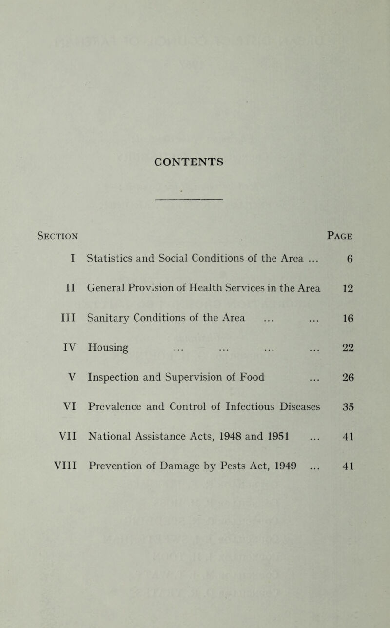 CONTENTS Section Page I Statistics and Social Conditions of the Area ... 6 II General Provision of Health Services in the Area 12 III Sanitary Conditions of the Area ... ... 16 IV Housing ... ... ... ... 22 V Inspection and Supervision of Food ... 26 VI Prevalence and Control of Infectious Diseases 35 VII National Assistance Acts, 1948 and 1951 ... 41 VIII Prevention of Damage by Pests Act, 1949 ... 41